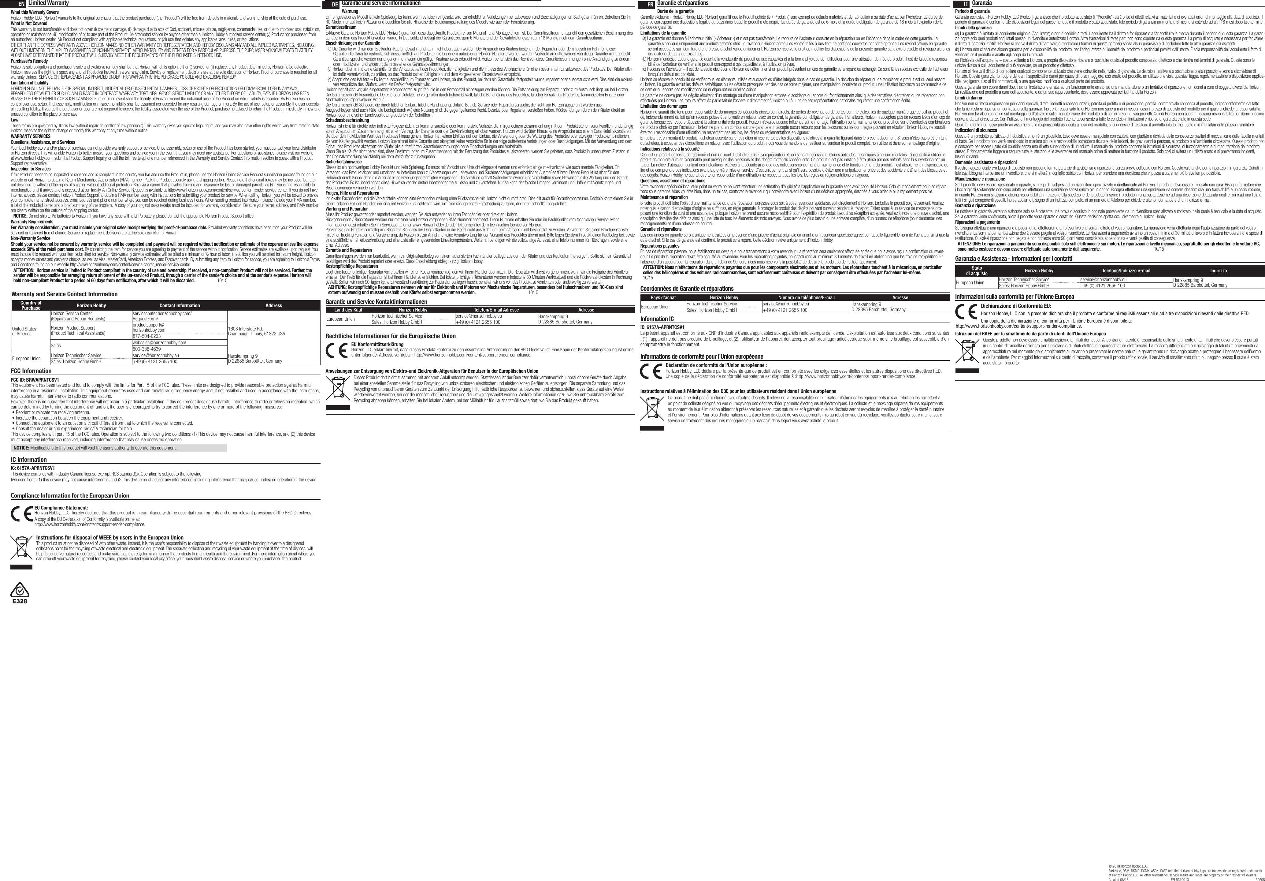 Warranty and Service Contact InformationCountry of Purchase Horizon Hobby Contact Information AddressUnited States of AmericaHorizon Service Center(Repairs and Repair Requests) servicecenter.horizonhobby.com/ RequestForm/1608 Interstate Rd. Champaign, Illinois, 61822 USAHorizon Product Support(Product Technical Assistance)productsupport@ horizonhobby.com877-504-0233Sales websales@horizonhobby.com800-338-4639European Union Horizon Technischer Service service@horizonhobby.eu Hanskampring 9 D 22885 Barsbüttel, GermanySales: Horizon Hobby GmbH +49 (0) 4121 2655 100Limited WarrantyWhat this Warranty CoversHorizon Hobby, LLC, (Horizon) warrants to the original purchaser that the product purchased (the “Product”) will be free from defects in materials and workmanship at the date of purchase.What is Not CoveredThis warranty is not transferable and does not cover (i) cosmetic damage, (ii) damage due to acts of God, accident, misuse, abuse, negligence, commercial use, or due to improper use, installation, operation or maintenance, (iii) modification of or to any part of the Product, (iv) attempted service by anyone other than a Horizon Hobby authorized service center, (v) Product not purchased from an authorized Horizon dealer, (vi) Product not compliant with applicable technical regulations, or (vii) use that violates any applicable laws, rules, or regulations. OTHER THAN THE EXPRESS WARRANTY ABOVE, HORIZON MAKES NO OTHER WARRANTY OR REPRESENTATION, AND HEREBY DISCLAIMS ANY AND ALL IMPLIED WARRANTIES, INCLUDING, WITHOUT LIMITATION, THE IMPLIED WARRANTIES OF NON-INFRINGEMENT, MERCHANTABILITY AND FITNESS FOR A PARTICULAR PURPOSE. THE PURCHASER ACKNOWLEDGES THAT THEY ALONE HAVE DETERMINED THAT THE PRODUCT WILL SUITABLY MEET THE REQUIREMENTS OF THE PURCHASER’S INTENDED USE. Purchaser’s RemedyHorizon’s sole obligation and purchaser’s sole and exclusive remedy shall be that Horizon will, at its option, either (i) service, or (ii) replace, any Product determined by Horizon to be defective. Horizon reserves the right to inspect any and all Product(s) involved in a warranty claim. Service or replacement decisions are at the sole discretion of Horizon. Proof of purchase is required for all warranty claims.  SERVICE OR REPLACEMENT AS PROVIDED UNDER THIS WARRANTY IS THE PURCHASER’S SOLE AND EXCLUSIVE REMEDY. Limitation of LiabilityHORIZON SHALL NOT BE LIABLE FOR SPECIAL, INDIRECT, INCIDENTAL OR CONSEQUENTIAL DAMAGES, LOSS OF PROFITS OR PRODUCTION OR COMMERCIAL LOSS IN ANY WAY, REGARDLESS OF WHETHER SUCH CLAIM IS BASED IN CONTRACT, WARRANTY, TORT, NEGLIGENCE, STRICT LIABILITY OR ANY OTHER THEORY OF LIABILITY, EVEN IF HORIZON HAS BEEN ADVISED OF THE POSSIBILITY OF SUCH DAMAGES. Further, in no event shall the liability of Horizon exceed the individual price of the Product on which liability is asserted. As Horizon has no control over use, setup, final assembly, modification or misuse, no liability shall be assumed nor accepted for any resulting damage or injury. By the act of use, setup or assembly, the user accepts all resulting liability. If you as the purchaser or user are not prepared to accept the liability associated with the use of the Product, purchaser is advised to return the Product immediately in new and unused condition to the place of purchase.LawThese terms are governed by Illinois law (without regard to conflict of law principals). This warranty gives you specific legal rights, and you may also have other rights which vary from state to state.  Horizon reserves the right to change or modify this warranty at any time without notice.WARRANTY SERVICESQuestions, Assistance, and ServicesYour local hobby store and/or place of purchase cannot provide warranty support or service. Once assembly, setup or use of the Product has been started, you must contact your local distributor or Horizon directly. This will enable Horizon to better answer your questions and service you in the event that you may need any assistance. For questions or assistance, please visit our website at www.horizonhobby.com, submit a Product Support Inquiry, or call the toll free telephone number referenced in the Warranty and Service Contact Information section to speak with a Product Support representative.Inspection or ServicesIf this Product needs to be inspected or serviced and is compliant in the country you live and use the Product in, please use the Horizon Online Service Request submission process found on our website or call Horizon to obtain a Return Merchandise Authorization (RMA) number. Pack the Product securely using a shipping carton. Please note that original boxes may be included, but are not designed to withstand the rigors of shipping without additional protection. Ship via a carrier that provides tracking and insurance for lost or damaged parcels, as Horizon is not responsible for merchandise until it arrives and is accepted at our facility. An Online Service Request is available at http://www.horizonhobby.com/content/service-center_render-service-center. If you do not have internet access, please contact Horizon Product Support to obtain a RMA number along with instructions for submitting your product for service. When calling Horizon, you will be asked to provide your complete name, street address, email address and phone number where you can be reached during business hours. When sending product into Horizon, please include your RMA number, a list of the included items, and a brief summary of the problem.  A copy of your original sales receipt must be included for warranty consideration. Be sure your name, address, and RMA number are clearly written on the outside of the shipping carton. NOTICE: Do not ship Li-Po batteries to Horizon. If you have any issue with a Li-Po battery, please contact the appropriate Horizon Product Support office.Warranty Requirements For Warranty consideration, you must include your original sales receipt verifying the proof-of-purchase date. Provided warranty conditions have been met, your Product will be serviced or replaced free of charge. Service or replacement decisions are at the sole discretion of Horizon.Non-Warranty ServiceShould your service not be covered by warranty, service will be completed and payment will be required without notification or estimate of the expense unless the expense exceeds 50% of the retail purchase cost. By submitting the item for service you are agreeing to payment of the service without notification. Service estimates are available upon request. You must include this request with your item submitted for service. Non-warranty service estimates will be billed a minimum of ½ hour of labor. In addition you will be billed for return freight. Horizon accepts money orders and cashier’s checks, as well as Visa, MasterCard, American Express, and Discover cards. By submitting any item to Horizon for service, you are agreeing to Horizon’s Terms and Conditions found on our website http://www.horizonhobby.com/content/service-center_render-service-center. ATTENTION:  Horizon service is limited to Product compliant in the country of use and ownership. If received, a non-compliant Product will not be serviced. Further, the sender will be responsible for arranging return shipment of the un-serviced Product, through a carrier of the sender’s choice and at the sender’s expense. Horizon will hold non-compliant Product for a period of 60 days from notification, after which it will be discarded.  10/15FCC InformationIC InformationIC: 6157A-APRNTCSV1This device complies with Industry Canada license-exempt RSS standard(s). Operation is subject to the following two conditions: (1) this device may not cause interference, and (2) this device must accept any interference, including interference that may cause undesired operation of the device.EN DE FR ITGarantie und service informationenWarnungEin ferngesteuertes Modell ist kein Spielzeug. Es kann, wenn es falsch eingesetzt wird, zu erheblichen Verletzungen bei Lebewesen und Beschädigungen an Sachgütern führen. Betreiben Sie Ihr RC-Modell nur auf freien Plätzen und beachten Sie alle Hinweise der Bedienungsanleitung des Modells wie auch der Fernsteuerung.GarantiezeitraumExklusive Garantie Horizon Hobby LLC (Horizon) garantiert, dass dasgekaufte Produkt frei von Material- und Montagefehlern ist. Der Garantiezeitraum entspricht den gesetzlichen Bestimmung des Landes, in dem das Produkt erworben wurde. In Deutschland beträgt der Garantiezeitraum 6 Monate und der Gewährleistungszeitraum 18 Monate nach dem Garantiezeitraum.Einschränkungen der Garantie(a) Die Garantie wird nur dem Erstkäufer (Käufer) gewährt und kann nicht übertragen werden. Der Anspruch des Käufers besteht in der Reparatur oder dem Tausch im Rahmen dieser Garantie. Die Garantie erstreckt sich ausschließlich auf Produkte, die bei einem autorisierten Horizon Händler erworben wurden. Verkäufe an dritte werden von dieser Garantie nicht gedeckt. Garantieansprüche werden nur angenommen, wenn ein gültiger Kaufnachweis erbracht wird. Horizon behält sich das Recht vor, diese Garantiebestimmungen ohne Ankündigung zu ändern oder modifizieren und widerruft dann bestehende Garantiebestimmungen.(b) Horizon übernimmt keine Garantie für die Verkaufbarkeit des Produktes, die Fähigkeiten und die Fitness des Verbrauchers für einen bestimmten Einsatzzweck des Produktes. Der Käufer allein ist dafür verantwortlich, zu prüfen, ob das Produkt seinen Fähigkeiten und dem vorgesehenen Einsatzzweck entspricht.(c) Ansprüche des Käufers ¬ Es liegt ausschließlich im Ermessen von Horizon, ob das Produkt, bei dem ein Garantiefall festgestellt wurde, repariert oder ausgetauscht wird. Dies sind die exklusi-ven Ansprüche des Käufers, wenn ein Defekt festgestellt wird.Horizon behält sich vor, alle eingesetzten Komponenten zu prüfen, die in den Garantiefall einbezogen werden können. Die Entscheidung zur Reparatur oder zum Austausch liegt nur bei Horizon. Die Garantie schließt kosmetische Defekte oder Defekte, hervorgerufen durch höhere Gewalt, falsche Behandlung des Produktes, falscher Einsatz des Produktes, kommerziellen Einsatz oder Modifikationen irgendwelcher Art aus.Die Garantie schließt Schäden, die durch falschen Einbau, falsche Handhabung, Unfälle, Betrieb, Service oder Reparaturversuche, die nicht von Horizon ausgeführt wurden aus. Ausgeschlossen sind auch Fälle  die bedingt durch (vii) eine Nutzung sind, die gegen geltendes Recht, Gesetze oder Regularien verstoßen haben. Rücksendungen durch den Käufer direkt an Horizon oder eine seiner Landesvertretung bedürfen der Schriftform.SchadensbeschränkungHorizon ist nicht für direkte oder indirekte Folgeschäden, Einkommensausfälle oder kommerzielle Verluste, die in irgendeinem Zusammenhang mit dem Produkt stehen verantwortlich, unabhängig ab ein Anspruch im Zusammenhang mit einem Vertrag, der Garantie oder der Gewährleistung erhoben werden. Horizon wird darüber hinaus keine Ansprüche aus einem Garantiefall akzeptieren, die über den individuellen Wert des Produktes hinaus gehen. Horizon hat keinen Einfluss auf den Einbau, die Verwendung oder die Wartung des Produktes oder etwaiger Produktkombinationen, die vom Käufer gewählt werden. Horizon übernimmt keine Garantie und akzeptiert keine Ansprüche für in der folge auftretende Verletzungen oder Beschädigungen. Mit der Verwendung und dem Einbau des Produktes akzeptiert der Käufer alle aufgeführten Garantiebestimmungen ohne Einschränkungen und Vorbehalte.Wenn Sie als Käufer nicht bereit sind, diese Bestimmungen im Zusammenhang mit der Benutzung des Produktes zu akzeptieren, werden Sie gebeten, dass Produkt in unbenutztem Zustand in der Originalverpackung vollständig bei dem Verkäufer zurückzugeben.SicherheitshinweiseDieses ist ein hochwertiges Hobby Produkt und kein Spielzeug. Es muss mit Vorsicht und Umsicht eingesetzt werden und erfordert einige mechanische wie auch mentale Fähigkeiten. Ein Versagen, das Produkt sicher und umsichtig zu betreiben kann zu Verletzungen von Lebewesen und Sachbeschädigungen erheblichen Ausmaßes führen. Dieses Produkt ist nicht für den Gebrauch durch Kinder ohne die Aufsicht eines Erziehungsberechtigten vorgesehen. Die Anleitung enthält Sicherheitshinweise und Vorschriften sowie Hinweise für die Wartung und den Betrieb des Produktes. Es ist unabdingbar, diese Hinweise vor der ersten Inbetriebnahme zu lesen und zu verstehen. Nur so kann der falsche Umgang verhindert und Unfälle mit Verletzungen und Beschädigungen vermieden werden.Fragen, Hilfe und ReparaturenIhr lokaler Fachhändler und die Verkaufstelle können eine Garantiebeurteilung ohne Rücksprache mit Horizon nicht durchführen. Dies gilt auch für Garantiereparaturen. Deshalb kontaktieren Sie in einem solchen Fall den Händler, der sich mit Horizon kurz schließen wird, um eine sachgerechte Entscheidung zu fällen, die Ihnen schnellst möglich hilft.Wartung und ReparaturMuss Ihr Produkt gewartet oder repariert werden, wenden Sie sich entweder an Ihren Fachhändler oder direkt an Horizon.Rücksendungen / Reparaturen werden nur mit einer von Horizon vergebenen RMA Nummer bearbeitet. Diese Nummer erhalten Sie oder ihr Fachhändler vom technischen Service. Mehr Informationen dazu erhalten Sie im Serviceportal unter www. Horizonhobby.de oder telefonisch bei dem technischen Service von Horizon.Packen Sie das Produkt sorgfältig ein. Beachten Sie, dass der Originalkarton in der Regel nicht ausreicht, um beim Versand nicht beschädigt zu werden. Verwenden Sie einen Paketdienstleister mit einer Tracking Funktion und Versicherung, da Horizon bis zur Annahme keine Verantwortung für den Versand des Produktes übernimmt. Bitte legen Sie dem Produkt einen Kaufbeleg bei, sowie eine ausführliche Fehlerbeschreibung und eine Liste aller eingesendeten Einzelkomponenten. Weiterhin benötigen wir die vollständige Adresse, eine Telefonnummer für Rückfragen, sowie eine Email Adresse.Garantie und ReparaturenGarantieanfragen werden nur bearbeitet, wenn ein Originalkaufbeleg von einem autorisierten Fachhändler beiliegt, aus dem der Käufer und das Kaufdatum hervorgeht. Sollte sich ein Garantiefall bestätigen wird das Produkt repariert oder ersetzt. Diese Entscheidung obliegt einzig Horizon Hobby.Kostenpflichtige ReparaturenLiegt eine kostenpflichtige Reparatur vor, erstellen wir einen Kostenvoranschlag, den wir Ihrem Händler übermitteln. Die Reparatur wird erst vorgenommen, wenn wir die Freigabe des Händlers erhalten. Der Preis für die Reparatur ist bei Ihrem Händler zu entrichten. Bei kostenpflichtigen Reparaturen werden mindestens 30 Minuten Werkstattzeit und die Rückversandkosten in Rechnung gestellt. Sollten wir nach 90 Tagen keine Einverständniserklärung zur Reparatur vorliegen haben, behalten wir uns vor, das Produkt zu vernichten oder anderweitig zu verwerten.ACHTUNG: Kostenpflichtige Reparaturen nehmen wir nur für Elektronik und Motoren vor. Mechanische Reparaturen, besonders bei Hubschraubern und RC-Cars sind extrem aufwendig und müssen deshalb vom Käufer selbst vorgenommen werden.  10/15Garantie und Service KontaktinformationenLand des Kauf Horizon Hobby Telefon/E-mail Adresse AdresseEuropean Union Horizon Technischer Service service@horizonhobby.eu Hanskampring 9 D 22885 Barsbüttel, GermanySales: Horizon Hobby GmbH +49 (0) 4121 2655 100Rechtliche Informationen für die Europäische UnionAnweisungen zur Entsorgung von Elektro-und Elektronik-Altgeräten für Benutzer in der Europäischen UnionDieses Produkt darf nicht zusammen mit anderem Abfall entsorgt werden. Stattdessen ist der Benutzer dafür verantwortlich, unbrauchbare Geräte durch Abgabe bei einer speziellen Sammelstelle für das Recycling von unbrauchbaren elektrischen und elektronischen Geräten zu entsorgen. Die separate Sammlung und das Recycling von unbrauchbaren Geräten zum Zeitpunkt der Entsorgung hilft, natürliche Ressourcen zu bewahren und sicherzustellen, dass Geräte auf eine Weise wiederverwertet werden, bei der die menschliche Gesundheit und die Umwelt geschützt werden. Weitere Informationen dazu, wo Sie unbrauchbare Geräte zum Recycling abgeben können, erhalten Sie bei lokalen Ämtern, bei der Müllabfuhr für Haushaltsmüll sowie dort, wo Siedas Produkt gekauft haben.EU Konformitätserklärung  Horizon LLC erklärt hiermit, dass dieses Produkt konform zu den essentiellen Anforderungen der RED Direktive ist. Eine Kopie der Konformitätserklärung ist online unter folgender Adresse verfügbar : http://www.horizonhobby.com/content/support-render-compliance.Garantie et réparationsDurée de la garantieGarantie exclusive - Horizon Hobby, LLC (Horizon) garantit que le Produit acheté (le « Produit ») sera exempt de défauts matériels et de fabrication à sa date d’achat par l’Acheteur. La durée de garantie correspond aux dispositions légales du pays dans lequel le produit aété acquis. La durée de garantie est de 6 mois et la durée d’obligation de garantie de 18 mois à l’expiration de la période de garantie.Limitations de la garantie(a) La garantie est donnée à l’acheteur initial (« Acheteur ») et n’est pas transférable. Le recours de l’acheteur consiste en la réparation ou en l’échange dans le cadre de cette garantie. La garantie s’applique uniquement aux produits achetés chez un revendeur Horizon agréé. Les ventes faites à des tiers ne sont pas couvertes par cette garantie. Les revendications en garantie seront acceptées sur fourniture d’une preuve d’achat valide uniquement. Horizon se réserve le droit de modifier les dispositions de la présente garantie sans avis préalable et révoque alors les dispositions de garantie existantes.(b) Horizon n’endosse aucune garantie quant à la vendabilité du produit ou aux capacités et à la forme physique de l’utilisateur pour une utilisation donnée du produit. Il est de la seule responsa-bilité de l’acheteur de vérifier si le produit correspond à ses capacités et à l’utilisation prévue.(c) Recours de l’acheteur – Il est de la seule discrétion d’Horizon de déterminer si un produit présentant un cas de garantie sera réparé ou échangé. Ce sont là les recours exclusifs de l’acheteur lorsqu’un défaut est constaté.Horizon se réserve la possibilité de vérifier tous les éléments utilisés et susceptibles d’être intégrés dans le cas de garantie. La décision de réparer ou de remplacer le produit est du seul ressort d’Horizon. La garantie exclut les défauts esthétiques ou les défauts provoqués par des cas de force majeure, une manipulation incorrecte du produit, une utilisation incorrecte ou commerciale de ce dernier ou encore des modifications de quelque nature qu’elles soient.La garantie ne couvre pas les dégâts résultant d’un montage ou d’une manipulation erronés, d’accidents ou encore du fonctionnement ainsi que des tentatives d’entretien ou de réparation non effectuées par Horizon. Les retours effectués par le fait de l’acheteur directement à Horizon ou à l’une de ses représentations nationales requièrent une confirmation écrite.Limitation des dommagesHorizon ne saurait être tenu pour responsable de dommages conséquents directs ou indirects, de pertes de revenus ou de pertes commerciales, liés de quelque manière que ce soit au produit et ce, indépendamment du fait qu’un recours puisse être formulé en relation avec un contrat, la garantie ou l’obligation de garantie. Par ailleurs, Horizon n’acceptera pas de recours issus d’un cas de garantie lorsque ces recours dépassent la valeur unitaire du produit. Horizon n’exerce aucune influence sur le montage, l’utilisation ou la maintenance du produit ou sur d’éventuelles combinaisons de produits choisies par l’acheteur. Horizon ne prend en compte aucune garantie et n‘accepte aucun recours pour les blessures ou les dommages pouvant en résulter. Horizon Hobby ne saurait être tenu responsable d’une utilisation ne respectant pas les lois, les règles ou règlementations en vigueur.En utilisant et en montant le produit, l’acheteur accepte sans restriction ni réserve toutes les dispositions relatives à la garantie figurant dans le présent document. Si vous n’êtes pas prêt, en tant qu’acheteur, à accepter ces dispositions en relation avec l’utilisation du produit, nous vous demandons de restituer au vendeur le produit complet, non utilisé et dans son emballage d’origine.Indications relatives à la sécuritéCeci est un produit de loisirs perfectionné et non un jouet. Il doit être utilisé avec précaution et bon sens et nécessite quelques aptitudes mécaniques ainsi que mentales. L’incapacité à utiliser le produit de manière sûre et raisonnable peut provoquer des blessures et des dégâts matériels conséquents. Ce produit n’est pas destiné à être utilisé par des enfants sans la surveillance par un tuteur. La notice d’utilisation contient des indications relatives à la sécurité ainsi que des indications concernant la maintenance et le fonctionnement du produit. Il est absolument indispensable de lire et de comprendre ces indications avant la première mise en service. C’est uniquement ainsi qu’il sera possible d’éviter une manipulation erronée et des accidents entraînant des blessures et des dégâts. Horizon Hobby ne saurait être tenu responsable d’une utilisation ne respectant pas les lois, les règles ou règlementations en vigueur.Questions, assistance et réparationsVotre revendeur spécialisé local et le point de vente ne peuvent effectuer une estimation d’éligibilité à l’application de la garantie sans avoir consulté Horizon. Cela vaut également pour les répara-tions sous garantie. Vous voudrez bien, dans un tel cas, contacter le revendeur qui conviendra avec Horizon d’une décision appropriée, destinée à vous aider le plus rapidement possible.Maintenance et réparationSi votre produit doit faire l’objet d’une maintenance ou d’une réparation, adressez-vous soit à votre revendeur spécialisé, soit directement à Horizon. Emballez le produit soigneusement. Veuillez noter que le carton d’emballage d’origine ne suffit pas, en règle générale, à protéger le produit des dégâts pouvant survenir pendant le transport. Faites appel à un service de messagerie pro-posant une fonction de suivi et une assurance, puisque Horizon ne prend aucune responsabilité pour l’expédition du produit jusqu’à sa réception acceptée. Veuillez joindre une preuve d’achat, une description détaillée des défauts ainsi qu’une liste de tous les éléments distincts envoyés. Nous avons de plus besoin d’une adresse complète, d’un numéro de téléphone (pour demander des renseignements) et d’une adresse de courriel.Garantie et réparationsLes demandes en garantie seront uniquement traitées en présence d’une preuve d’achat originale émanant d’un revendeur spécialisé agréé, sur laquelle figurent le nom de l’acheteur ainsi que la date d’achat. Si le cas de garantie est confirmé, le produit sera réparé. Cette décision relève uniquement d’Horizon Hobby. Réparations payantesEn cas de réparation payante, nous établissons un devis que nous transmettons à votre revendeur. La réparation sera seulement effectuée après que nous ayons reçu la confirmation du reven-deur. Le prix de la réparation devra être acquitté au revendeur. Pour les réparations payantes, nous facturons au minimum 30 minutes de travail en atelier ainsi que les frais de réexpédition. En l’absence d’un accord pour la réparation dans un délai de 90 jours, nous nous réservons la possibilité de détruire le produit ou de l’utiliser autrement. ATTENTION: Nous n’effectuons de réparations payantes que pour les composants électroniques et les moteurs. Les réparations touchant à la mécanique, en particulier celles des hélicoptères et des voitures radiocommandées, sont extrêmement coûteuses et doivent par conséquent être effectuées par l’acheteur lui-même. 10/15Coordonnées de Garantie et réparationsInformation ICIC: 6157A-APRNTCSV1Le présent appareil est conforme aux CNR d’Industrie Canada applicables aux appareils radio exempts de licence. L’exploitation est autorisée aux deux conditions suivantes : (1) l’appareil ne doit pas produire de brouillage, et (2) l’utilisateur de l’appareil doit accepter tout brouillage radioélectrique subi, même si le brouillage est susceptible d’en compromettre le fonctionnement.Pays d’achat Horizon Hobby Numéro de téléphone/E-mail AdresseEuropean Union Horizon Technischer Service service@horizonhobby.eu Hanskampring 9 D 22885 Barsbüttel, GermanySales: Horizon Hobby GmbH +49 (0) 4121 2655 100Informations de conformité pour l’Union européenneDéclaration de conformité de l’Union européenne :Horizon Hobby, LLC déclare par la présente que ce produit est en conformité avec les exigences essentielles et les autres dispositions des directives RED.Une copie de la déclaration de conformité européenne est disponible à:http://www.horizonhobby.com/content/support-render-compliance.Instructions relatives à l’élimination des D3E pour les utilisateurs résidant dans l’Union européenneCe produit ne doit pas être éliminé avec d’autres déchets. Il relève de la responsabilité de l’utilisateur d’éliminer les équipements mis au rebut en les remettant à un point de collecte désigné en vue du recyclage des déchets d’équipements électriques et électroniques. La collecte et le recyclage séparés de vos équipements au moment de leur élimination aideront à préserver les ressources naturelles et à garantir que les déchets seront recyclés de manière à protéger la santé humaine et l’environnement. Pour plus d’informations quant aux lieux de dépôt de vos équipements mis au rebut en vue du recyclage, veuillez contacter votre mairie, votre service de traitement des ordures ménagères ou le magasin dans lequel vous avez acheté le produit.GaranziaPeriodo di garanziaGaranzia esclusiva - Horizon Hobby, LLC (Horizon) garantisce che il prodotto acquistato (il “Prodotto”) sarà privo di difetti relativi ai materiali e di eventuali errori di montaggio alla data di acquisto.  Il periodo di garanzia è conforme alle disposizioni legali del paese nel quale il prodotto è stato acquistato. Tale periodo di garanzia ammonta a 6 mesi e si estende ad altri 18 mesi dopo tale termine.Limiti della garanzia(a) La garanzia è limitata all’acquirente originale (Acquirente) e non è cedibile a terzi. L’acquirente ha il diritto a far riparare o a far sostituire la merce durante il periodo di questa garanzia. La garan-zia copre solo quei prodotti acquistati presso un rivenditore autorizzato Horizon. Altre transazioni di terze parti non sono coperte da questa garanzia. La prova di acquisto è necessaria per far valere il diritto di garanzia. Inoltre, Horizon si riserva il diritto di cambiare o modificare i termini di questa garanzia senza alcun preavviso e di escludere tutte le altre garanzie già esistenti.(b) Horizon non si assume alcuna garanzia per la disponibilità del prodotto, per l’adeguatezza o l’idoneità del prodotto a particolari previsti dall’utente. È sola responsabilità dell’acquirente il fatto di verificare se il prodotto è adatto agli scopi da lui previsti.(c) Richiesta dell’acquirente – spetta soltanto a Horizon, a propria discrezione riparare o  sostituire qualsiasi prodotto considerato difettoso e che rientra nei termini di garanzia. Queste sono le uniche rivalse a cui l’acquirente si può appellare, se un prodotto è difettoso.Horizon si riserva il diritto di controllare qualsiasi componente utilizzato che viene coinvolto nella rivalsa di garanzia. Le decisioni relative alla sostituzione o alla riparazione sono a discrezione di Horizon. Questa garanzia non copre dei danni superficiali o danni per cause di forza maggiore, uso errato del prodotto, un utilizzo che viola qualsiasi legge, regolamentazione o disposizione applica-bile, negligenza, uso ai fini commerciali, o una qualsiasi modifica a qualsiasi parte del prodotto.Questa garanzia non copre danni dovuti ad un’installazione errata, ad un funzionamento errato, ad una manutenzione o un tentativo di riparazione non idonei a cura di soggetti diversi da Horizon. La restituzione del prodotto a cura dell’acquirente, o da un suo rappresentante, deve essere approvata per iscritto dalla Horizon.Limiti di dannoHorizon non si riterrà responsabile per danni speciali, diretti, indiretti o consequenziali; perdita di profitto o di produzione; perdita  commerciale connessa al prodotto, indipendentemente dal fatto che la richiesta si basa su un contratto o sulla garanzia. Inoltre la responsabilità di Horizon non supera mai in nessun caso il prezzo di acquisto del prodotto per il quale si chiede la responsabilità. Horizon non ha alcun controllo sul montaggio, sull’utilizzo o sulla manutenzione del prodotto o di combinazioni di vari prodotti. Quindi Horizon non accetta nessuna responsabilità per danni o lesioni derivanti da tali circostanze. Con l’utilizzo e il montaggio del prodotto l’utente acconsente a tutte le condizioni, limitazioni e riserve di garanzia citate in questa sede. Qualora l’utente non fosse pronto ad assumersi tale responsabilità associata all’uso del prodotto, si suggerisce di restituire il prodotto intatto, mai usato e immediatamente presso il venditore. Indicazioni di sicurezzaQuesto è un prodotto sofisticato di hobbistica e non è un giocattolo. Esso deve essere manipolato con cautela, con giudizio e richiede delle conoscenze basilari di meccanica e delle facoltà mentali di base. Se il prodotto non verrà manipolato in maniera sicura e responsabile potrebbero risultare delle lesioni, dei gravi danni a persone, al prodotto o all’ambiente circostante. Questo prodotto non è concepito per essere usato dai bambini senza una diretta supervisione di un adulto. Il manuale del prodotto contiene le istruzioni di sicurezza, di funzionamento e di manutenzione del prodotto stesso. È fondamentale leggere e seguire tutte le istruzioni e le avvertenze nel manuale prima di mettere in funzione il prodotto. Solo così si eviterà un utilizzo errato e si preverranno incidenti, lesioni o danni.Domande, assistenza e riparazioniIl vostro negozio locale e/o luogo di acquisto non possono fornire garanzie di assistenza o riparazione senza previo colloquio con Horizon. Questo vale anche per le riparazioni in garanzia. Quindi in tale casi bisogna interpellare un rivenditore, che si metterà in contatto subito con Horizon per prendere una decisione che vi possa aiutare nel più breve tempo possibile.Manutenzione e riparazioneSe il prodotto deve essere ispezionato o riparato, si prega di rivolgersi ad un rivenditore specializzato o direttamente ad Horizon. Il prodotto deve essere imballato con cura. Bisogna far notare che i box originali solitamente non sono adatti per effettuare una spedizione senza subire alcun danno. Bisogna effettuare una spedizione via corriere che fornisce una tracciabilità e un’assicurazione, in quanto Horizon non si assume alcuna responsabilità in relazione alla spedizione del prodotto. Inserire il prodotto in una busta assieme ad una descrizione dettagliata degli errori e ad una lista di tutti i singoli componenti spediti. Inoltre abbiamo bisogno di un indirizzo completo, di un numero di telefono per chiedere ulteriori domande e di un indirizzo e-mail.Garanzia e riparazioneLe richieste in garanzia verranno elaborate solo se è presente una prova d’acquisto in originale proveniente da un rivenditore specializzato autorizzato, nella quale è ben visibile la data di acquisto. Se la garanzia viene confermata, allora il prodotto verrà riparato o sostituito. Questa decisione spetta esclusivamente a Horizon Hobby. Riparazioni a pagamentoSe bisogna effettuare una riparazione a pagamento, effettueremo un preventivo che verrà inoltrato al vostro rivenditore. La riparazione verrà effettuata dopo l’autorizzazione da parte del vostro rivenditore. La somma per la riparazione dovrà essere pagata al vostro rivenditore. Le riparazioni a pagamento avranno un costo minimo di 30 minuti di lavoro e in fattura includeranno le spese di restituzione. Qualsiasi riparazione non pagata e non richiesta entro 90 giorni verrà considerata abbandonata e verrà gestita di conseguenza.ATTENZIONE: Le riparazioni a pagamento sono disponibili solo sull’elettronica e sui motori. Le riparazioni a livello meccanico, soprattutto per gli elicotteri e le vetture RC, sono molto costose e devono essere effettuate autonomamente dall’acquirente. 10/15Garanzia e Assistenza - Informazioni per i contattiInformazioni sulla conformità per l’Unione EuropeaStato di acquisto Horizon Hobby Telefono/Indirizzo e-mail IndirizzoEuropean Union Horizon Technischer Service service@horizonhobby.eu Hanskampring 9 D 22885 Barsbüttel, GermanySales: Horizon Hobby GmbH +49 (0) 4121 2655 100Istruzioni del RAEE per lo smaltimento da parte di utenti dell’Unione EuropeaQuesto prodotto non deve essere smaltito assieme ai riﬁuti domestici. Al contrario, l’utente è responsabile dello smaltimento di tali riﬁuti che devono essere portati in un centro di raccolta designato per il riciclaggio di riﬁuti elettrici e apparecchiature elettroniche. La raccolta differenziata e il riciclaggio di tali riﬁuti provenienti da apparecchiature nel momento dello smaltimento aiuteranno a preservare le risorse naturali e garantiranno un riciclaggio adatto a proteggere il benessere dell’uomo e dell’ambiente. Per maggiori informazioni sui centri di raccolta, contattare il proprio ufﬁcio locale, il servizio di smaltimento riﬁuti o il negozio presso il quale è stato acquistato il prodotto.Dichiarazione di Conformità EU:Horizon Hobby, LLCcon la presente dichiara che il prodotto è conforme ai requisiti essenziali e ad altre disposizioni rilevanti delle direttive RED.Una copia della dichiarazione di conformità per l’Unione Europea è disponibile a:  http://www.horizonhobby.com/content/support-render-compliance.© 2018 Horizon Hobby, LLC. Parkzone, DSM, DSM2, DSMX, AS3X, SAFE and the Horizon Hobby logo are trademarks or registered trademarks of Horizon Hobby, LLC. All other trademarks, service marks and logos are property of their respective owners.Created 08/18  EFLR310013  59608FCC ID: BRWAPRNTCSV1This equipment has been tested and found to comply with the limits for Part 15 of the FCC rules. These limits are designed to provide reasonable protection against harmful interference in a residential installation. This equipment generates uses and can radiate radio frequency energy and, if not installed and used in accordance with the instructions, may cause harmful interference to radio communications.However, there is no guarantee that interference will not occur in a particular installation. If this equipment does cause harmful interference to radio or television reception, which can be determined by turning the equipment off and on, the user is encouraged to try to correct the interference by one or more of the following measures:•Reorient or relocate the receiving antenna.•Increase the separation between the equipment and receiver.•Connect the equipment to an outlet on a circuit different from that to which the receiver is connected.•Consult the dealer or and experienced radio/TV technician for help.This device complies with part 15 of the FCC rules. Operation is subject to the following two conditions: (1) This device may not cause harmful interference, and (2) this device must accept any interference received, including interference that may cause undesired operation. NOTICE: Modiﬁcations to this product will void the user’s authority to operate this equipment.Compliance Information for the European UnionEU Compliance Statement:Horizon Hobby, LLC hereby declares that this product is in compliance with the essential requirements and other relevant provisions of the RED Directives.A copy of the EU Declaration of Conformity is available online at:  http://www.horizonhobby.com/content/support-render-compliance.Instructions for disposal of WEEE by users in the European Union This product must not be disposed of with other waste. Instead, it is the user’s responsibility to dispose of their waste equipment by handing it over to a designated collections point for the recycling of waste electrical and electronic equipment. The separate collection and recycling of your waste equipment at the time of disposal will help to conserve natural resources and make sure that it is recycled in a manner that protects human health and the environment. For more information about where you can drop off your waste equipment for recycling, please contact your local city ofﬁce, your household waste disposal service or where you purchased the product.