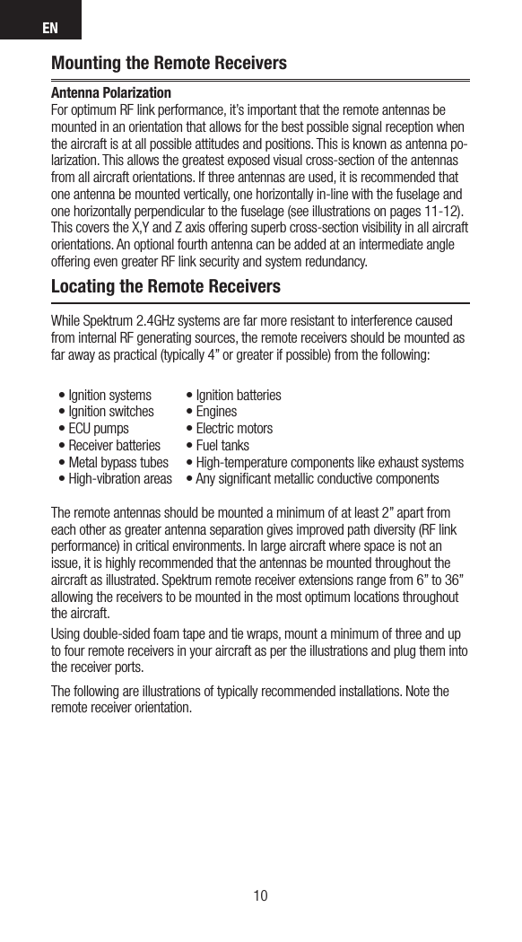 EN1110Mounting the Remote ReceiversAntenna Polarization For optimum RF link performance, it’s important that the remote antennas be mounted in an orientation that allows for the best possible signal reception when the aircraft is at all possible attitudes and positions. This is known as antenna po-larization. This allows the greatest exposed visual cross-section of the antennas from all aircraft orientations. If three antennas are used, it is recommended that one antenna be mounted vertically, one horizontally in-line with the fuselage and one horizontally perpendicular to the fuselage (see illustrations on pages 11-12). This covers the X,Y and Z axis offering superb cross-section visibility in all aircraft orientations. An optional fourth antenna can be added at an intermediate angle offering even greater RF link security and system redundancy.Locating the Remote ReceiversWhile Spektrum 2.4GHz systems are far more resistant to interference caused from internal RF generating sources, the remote receivers should be mounted as far away as practical (typically 4” or greater if possible) from the following:•Ignitionsystems •Ignitionbatteries•Ignitionswitches •Engines•ECUpumps •Electricmotors•Receiverbatteries •Fueltanks•Metalbypasstubes •High-temperaturecomponentslikeexhaustsystems•High-vibrationareas •AnysignicantmetallicconductivecomponentsThe remote antennas should be mounted a minimum of at least 2” apart from each other as greater antenna separation gives improved path diversity (RF link performance) in critical environments. In large aircraft where space is not an issue, it is highly recommended that the antennas be mounted throughout the aircraft as illustrated. Spektrum remote receiver extensions range from 6” to 36” allowing the receivers to be mounted in the most optimum locations throughout the aircraft. Using double-sided foam tape and tie wraps, mount a minimum of three and up to four remote receivers in your aircraft as per the illustrations and plug them into the receiver ports. The following are illustrations of typically recommended installations. Note the remote receiver orientation.