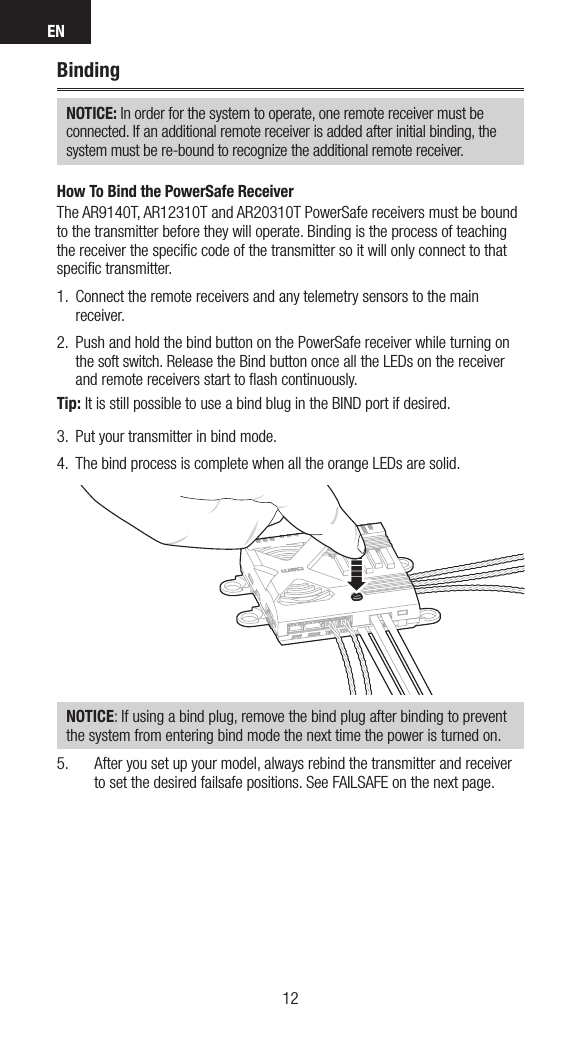 EN1312BindingNOTICE: In order for the system to operate, one remote receiver must be  connected. If an additional remote receiver is added after initial binding, the system must be re-bound to recognize the additional remote receiver.How To Bind the PowerSafe ReceiverThe AR9140T, AR12310T and AR20310T PowerSafe receivers must be bound to the transmitter before they will operate. Binding is the process of teaching the receiver the speciﬁc code of the transmitter so it will only connect to that speciﬁc transmitter. 1.  Connect the remote receivers and any telemetry sensors to the main receiver.2.  Push and hold the bind button on the PowerSafe receiver while turning on the soft switch. Release the Bind button once all the LEDs on the receiver and remote receivers start to ﬂash continuously.Tip: It is still possible to use a bind blug in the BIND port if desired.3.  Put your transmitter in bind mode. 4.  The bind process is complete when all the orange LEDs are solid. NOTICE: If using a bind plug, remove the bind plug after binding to prevent the system from entering bind mode the next time the power is turned on.5.  After you set up your model, always rebind the transmitter and receiver to set the desired failsafe positions. See FAILSAFE on the next page.