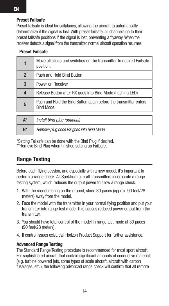 EN1514Range TestingBefore each ﬂying session, and especially with a new model, it’s important to  perform a range check. All Spektrum aircraft transmitters incorporate a range testing system, which reduces the output power to allow a range check. 1.  With the model resting on the ground, stand 30 paces (approx. 90 feet/28 meters) away from the model. 2.  Face the model with the transmitter in your normal ﬂying position and put your transmitter into range test mode. This causes reduced power output from the transmitter.3.  You should have total control of the model in range test mode at 30 paces  (90 feet/28 meters). 4.  If control issues exist, call Horizon Product Support for further assistance.Advanced Range TestingThe Standard Range Testing procedure is recommended for most sport aircraft. For sophisticated aircraft that contain signiﬁcant amounts of conductive materials (e.g. turbine powered jets, some types of scale aircraft, aircraft with carbon fuselages, etc.), the following advanced range check will conﬁrm that all remote Preset Failsafe1Move all sticks and switches on the transmitter to desired Failsafe position.2Push and Hold Bind Button3Power on Receiver4Release Button after RX goes into Bind Mode (ﬂashing LED)5Push and Hold the Bind Button again before the transmitter enters Bind Mode.A* Install bind plug (optional)B* Remove plug once RX goes into Bind Mode*Setting Failsafe can be done with the Bind Plug if desired.**Remove Bind Plug when ﬁnished setting up Failsafe.Preset FailsafePreset failsafe is ideal for sailplanes, allowing the aircraft to automatically dethermalize if the signal is lost. With preset failsafe, all channels go to their preset failsafe positions if the signal is lost, preventing a ﬂyaway. When the receiver detects a signal from the transmitter, normal aircraft operation resumes.
