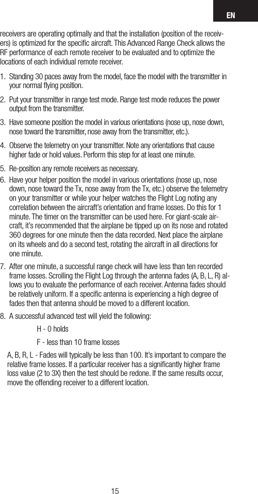 EN1514receivers are operating optimally and that the installation (position of the receiv-ers) is optimized for the speciﬁc aircraft. This Advanced Range Check allows the RF performance of each remote receiver to be evaluated and to optimize the locations of each individual remote receiver.1.  Standing 30 paces away from the model, face the model with the transmitter in your normal ﬂying position.2.  Put your transmitter in range test mode. Range test mode reduces the power output from the transmitter.3.  Have someone position the model in various orientations (nose up, nose down, nose toward the transmitter, nose away from the transmitter, etc.).4.  Observe the telemetry on your transmitter. Note any orientations that cause higher fade or hold values. Perform this step for at least one minute. 5.  Re-position any remote receivers as necessary.6.  Have your helper position the model in various orientations (nose up, nose down, nose toward the Tx, nose away from the Tx, etc.) observe the telemetry on your transmitter or while your helper watches the Flight Log noting any correlation between the aircraft’s orientation and frame losses. Do this for 1 minute. The timer on the transmitter can be used here. For giant-scale air-craft, it’s recommended that the airplane be tipped up on its nose and rotated 360 degrees for one minute then the data recorded. Next place the airplane on its wheels and do a second test, rotating the aircraft in all directions for one minute.7.  After one minute, a successful range check will have less than ten recorded frame losses. Scrolling the Flight Log through the antenna fades (A, B, L, R) al-lows you to evaluate the performance of each receiver. Antenna fades should be relatively uniform. If a speciﬁc antenna is experiencing a high degree of fades then that antenna should be moved to a different location. 8.  A successful advanced test will yield the following:      H - 0 holds      F - less than 10 frame losses     A, B, R, L - Fades will typically be less than 100. It’s important to compare the relative frame losses. If a particular receiver has a signiﬁcantly higher frame loss value (2 to 3X) then the test should be redone. If the same results occur, move the offending receiver to a different location.