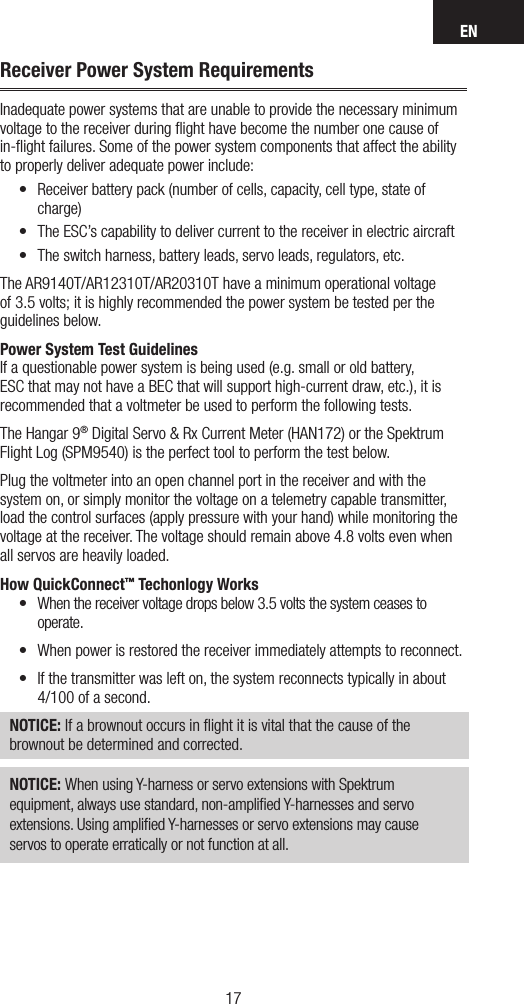 EN1716NOTICE: When using Y-harness or servo extensions with Spektrum equipment, always use standard, non-ampliﬁed Y-harnesses and servo extensions. Using ampliﬁed Y-harnesses or servo extensions may cause servos to operate erratically or not function at all. Receiver Power System RequirementsInadequate power systems that are unable to provide the necessary minimum voltage to the receiver during ﬂight have become the number one cause of in-ﬂight failures. Some of the power system components that affect the ability to properly deliver adequate power include:• Receiver battery pack (number of cells, capacity, cell type, state of charge) • The ESC’s capability to deliver current to the receiver in electric aircraft• The switch harness, battery leads, servo leads, regulators, etc.The AR9140T/AR12310T/AR20310T have a minimum operational voltage of 3.5 volts; it is highly recommended the power system be tested per the guidelines below. Power System Test GuidelinesIf a questionable power system is being used (e.g. small or old battery, ESC that may not have a BEC that will support high-current draw, etc.), it is recommended that a voltmeter be used to perform the following tests.The Hangar 9® Digital Servo &amp; Rx Current Meter (HAN172) or the Spektrum Flight Log (SPM9540) is the perfect tool to perform the test below. Plug the voltmeter into an open channel port in the receiver and with the system on, or simply monitor the voltage on a telemetry capable transmitter, load the control surfaces (apply pressure with your hand) while monitoring the voltage at the receiver. The voltage should remain above 4.8 volts even when all servos are heavily loaded.How QuickConnect™ Techonlogy Works• When the receiver voltage drops below 3.5 volts the system ceases to operate.• When power is restored the receiver immediately attempts to reconnect. • If the transmitter was left on, the system reconnects typically in about  4/100 of a second.NOTICE: If a brownout occurs in ﬂight it is vital that the cause of the brownout be determined and corrected.