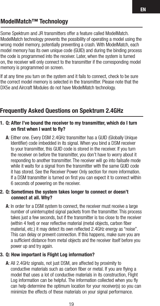 EN1918ModelMatch™ TechnologySome Spektrum and JR transmitters offer a feature called ModelMatch. ModelMatch technology prevents the possibility of operating a model using the wrong model memory, potentially preventing a crash. With ModelMatch, each model memory has its own unique code (GUID) and during the binding process the code is programmed into the receiver. Later, when the system is turned on, the receiver will only connect to the transmitter if the corresponding model memory is programmed on screen.If at any time you turn on the system and it fails to connect, check to be sure the correct model memory is selected in the transmitter. Please note that the DX5e and Aircraft Modules do not have ModelMatch technology.Frequently Asked Questions on Spektrum 2.4GHz1.  Q:  After I’ve bound the receiver to my transmitter, which do I turn on ﬁrst when I want to ﬂy? A:  Either one. Every DSM 2.4GHz transmitter has a GUID (Globally Unique Identifier) code imbedded in its signal. When you bind a DSM receiver to your transmitter, this GUID code is stored in the receiver. If you turn the receiver on before the transmitter, you don’t have to worry about it responding to another transmitter. The receiver will go into failsafe mode while it waits for a signal from the transmitter with the same GUID code  it has stored. See the Receiver Power Only section for more information. If a DSM transmitter is turned on first you can expect it to connect within 6 seconds of powering on the receiver. 2.  Q:  Sometimes the system takes longer to connect or doesn’t connect at all. Why? A:  In order for a DSM system to connect, the receiver must receive a large number of uninterrupted signal packets from the transmitter. This process takes just a few seconds, but if the transmitter is too close to the receiver (within 4 feet) or near reﬂective material (metal objects, carbon ﬁber material, etc.) it may detect its own reflected 2.4GHz energy as “noise”. This can delay or prevent connection. If this happens, make sure you are a sufficient distance from metal objects and the receiver itself before you power up and try again.3.  Q:  How important is Flight Log information?  A:  All 2.4GHz signals, not just DSM, are affected by proximity to  conductive materials such as carbon ﬁber or metal. If you are ﬂying a model that uses a lot of conductive materials in its construction, Flight Log information can be helpful. The information collected when you ﬂy can help determine the optimum location for your receiver(s) so you can minimize the effects of these materials on your signal performance.