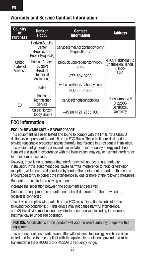 EN2322Warranty and Service Contact InformationCountry of PurchaseHorizon Hobby Contact Information AddressUnited States of AmericaHorizon Service Center(Repairs and Repair Requests) servicecenter.horizonhobby.com/RequestForm/4105 Fieldstone Rd  Champaign, Illinois, 61822 USAHorizon Product Support(Product Technical Assistance)productsupport@horizonhobby.com.877-504-0233Sales websales@horizonhobby.com800-338-4639EUHorizon Technischer Service service@horizonhobby.eu Hanskampring 9D 22885 Barsbüttel, GermanySales: Horizon Hobby GmbH +49 (0) 4121 2655 100FCC InformationFCC ID: BRWAR9130T • BRWAR20300T This equipment has been tested and found to comply with the limits for a Class B digital device, pursuant to part 15 of the FCC Rules. These limits are designed to provide reasonable protection against harmful interference in a residential installation. This equipment generates, uses and can radiate radio frequency energy and, if not installed and used in accordance with the instructions, may cause harmful interference to radio communications.However, there is no guarantee that interference will not occur in a particular installation. If this equipment does cause harmful interference to radio or television reception, which can be determined by turning the equipment off and on, the user is encouraged to try to correct the interference by one or more of the following measures:Reorient or relocate the receiving antenna.Increase the separation between the equipment and receiver.Connect the equipment to an outlet on a circuit different from that to which the receiver is connected.This device complies with part 15 of the FCC rules. Operation is subject to the following two conditions: (1) This device may not cause harmful interference,  and (2) this device must accept any interference received, including interference  that may cause undesired operation. NOTICE: Modiﬁcations to this product will void the user’s authority to operate this equipment.This product contains a radio transmitter with wireless technology which has been tested and found to be compliant with the applicable regulations governing a radio transmitter in the 2.400GHz to 2.4835GHz frequency range.