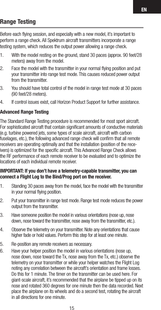 EN1514Range TestingBefore each ﬂying session, and especially with a new model, it’s important to  perform a range check. All Spektrum aircraft transmitters incorporate a range testing system, which reduces the output power allowing a range check. 1.  With the model resting on the ground, stand 30 paces (approx. 90 feet/28 meters) away from the model. 2.  Face the model with the transmitter in your normal ﬂying position and put your transmitter into range test mode. This causes reduced power output from the transmitter.3.  You should have total control of the model in range test mode at 30 paces (90 feet/28 meters). 4.  If control issues exist, call Horizon Product Support for further assistance.Advanced Range TestingThe Standard Range Testing procedure is recommended for most sport aircraft. For sophisticated aircraft that contain signiﬁcant amounts of conductive materials (e.g. turbine powered jets, some types of scale aircraft, aircraft with carbon fuselages, etc.), the following advanced range check will conﬁrm that all remote receivers are operating optimally and that the installation (position of the rece-ivers) is optimized for the speciﬁc aircraft. This Advanced Range Check allows the RF performance of each remote receiver to be evaluated and to optimize the locations of each individual remote receiver.IMPORTANT: If you don’t have a telemetry-capable transmitter, you can connect a Flight Log to the Bind/Prog port on the receiver.1.  Standing 30 paces away from the model, face the model with the transmitter in your normal ﬂying position.2.  Put your transmitter in range test mode. Range test mode reduces the power output from the transmitter.3.  Have someone position the model in various orientations (nose up, nose down, nose toward the transmitter, nose away from the transmitter, etc.).4.  Observe the telemetry on your transmitter. Note any orientations that cause higher fade or hold values. Perform this step for at least one minute. 5.  Re-position any remote receivers as necessary.6.  Have your helper position the model in various orientations (nose up, nose down, nose toward the Tx, nose away from the Tx, etc.) observe the telemetry on your transmitter or while your helper watches the Flight Log noting any correlation between the aircraft’s orientation and frame losses. Do this for 1 minute. The timer on the transmitter can be used here. For giant-scale aircraft, it’s recommended that the airplane be tipped up on its nose and rotated 360 degrees for one minute then the data recorded. Next place the airplane on its wheels and do a second test, rotating the aircraft in all directions for one minute.