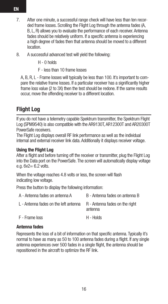EN17167.  After one minute, a successful range check will have less than ten recor-ded frame losses. Scrolling the Flight Log through the antenna fades (A, B, L, R) allows you to evaluate the performance of each receiver. Antenna fades should be relatively uniform. If a speciﬁc antenna is experiencing a high degree of fades then that antenna should be moved to a different location. 8.  A successful advanced test will yield the following:      H - 0 holds      F - less than 10 frame losses     A, B, R, L - Frame losses will typically be less than 100. It’s important to com-pare the relative frame losses. If a particular receiver has a signiﬁcantly higher frame loss value (2 to 3X) then the test should be redone. If the same results occur, move the offending receiver to a different location.Flight LogIf you do not have a telemetry capable Spektrum transmitter, the Spektrum Flight Log (SPM9540) is also compatible with the AR9130T, AR12300T and AR20300T PowerSafe receivers.  The Flight Log displays overall RF link performance as well as the individual internal and external receiver link data. Additionally it displays receiver voltage.Using the Flight Log After a ﬂight and before turning off the receiver or transmitter, plug the Flight Log into the Data port on the PowerSafe. The screen will automatically display voltage e.g. 6v2= 6.2 volts. When the voltage reaches 4.8 volts or less, the screen will ﬂash  indicating low voltage.Press the button to display the following information: A - Antenna fades on antenna A B - Antenna fades on antenna BL - Antenna fades on the left antenna R - Antenna fades on the right antennaF - Frame loss H - HoldsAntenna fadesRepresents the loss of a bit of information on that speciﬁc antenna. Typically it’s normal to have as many as 50 to 100 antenna fades during a ﬂight. If any single antenna experiences over 500 fades in a single ﬂight, the antenna should be repositioned in the aircraft to optimize the RF link.