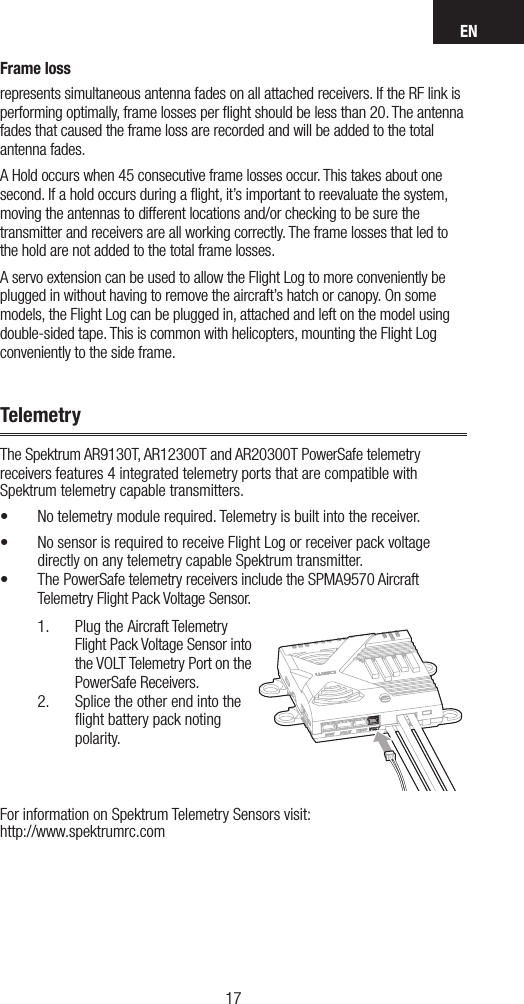 EN1716Frame lossrepresents simultaneous antenna fades on all attached receivers. If the RF link is performing optimally, frame losses per ﬂight should be less than 20. The antenna fades that caused the frame loss are recorded and will be added to the total antenna fades.A Hold occurs when 45 consecutive frame losses occur. This takes about one second. If a hold occurs during a ﬂight, it’s important to reevaluate the system, moving the antennas to different locations and/or checking to be sure the  transmitter and receivers are all working correctly. The frame losses that led to the hold are not added to the total frame losses.A servo extension can be used to allow the Flight Log to more conveniently be plugged in without having to remove the aircraft’s hatch or canopy. On some models, the Flight Log can be plugged in, attached and left on the model using double-sided tape. This is common with helicopters, mounting the Flight Log conveniently to the side frame.TelemetryThe Spektrum AR9130T, AR12300T and AR20300T PowerSafe telemetry receivers features 4 integrated telemetry ports that are compatible with Spektrum telemetry capable transmitters.• No telemetry module required. Telemetry is built into the receiver.• No sensor is required to receive Flight Log or receiver pack voltage directly on any telemetry capable Spektrum transmitter.• The PowerSafe telemetry receivers include the SPMA9570 Aircraft Telemetry Flight Pack Voltage Sensor.1.  Plug the Aircraft Telemetry Flight Pack Voltage Sensor into the VOLT Telemetry Port on the PowerSafe Receivers.2.  Splice the other end into the ﬂight battery pack noting polarity.For information on Spektrum Telemetry Sensors visit: http://www.spektrumrc.com