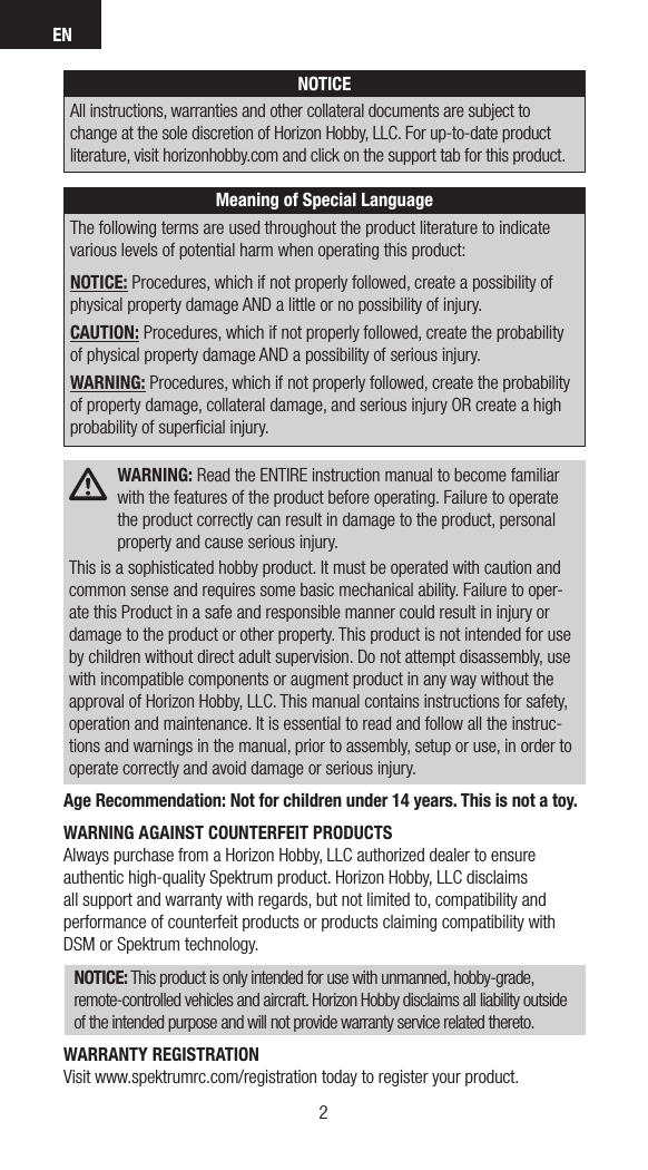 EN32NOTICEAll instructions, warranties and other collateral documents are subject to change at the sole discretion of Horizon Hobby, LLC. For up-to-date product literature, visit horizonhobby.com and click on the support tab for this product. Meaning of Special LanguageThe following terms are used throughout the product literature to indicate various levels of potential harm when operating this product:NOTICE: Procedures, which if not properly followed, create a possibility of physical property damage AND a little or no possibility of injury.CAUTION: Procedures, which if not properly followed, create the probability of physical property damage AND a possibility of serious injury.WARNING: Procedures, which if not properly followed, create the probability of property damage, collateral damage, and serious injury OR create a high probability of superﬁcial injury. WARNING: Read the ENTIRE instruction manual to become familiar with the features of the product before operating. Failure to operate the product correctly can result in damage to the product, personal property and cause serious injury.This is a sophisticated hobby product. It must be operated with caution and common sense and requires some basic mechanical ability. Failure to oper-ate this Product in a safe and responsible manner could result in injury or damage to the product or other property. This product is not intended for use by children without direct adult supervision. Do not attempt disassembly, use with incompatible components or augment product in any way without the approval of Horizon Hobby, LLC. This manual contains instructions for safety, operation and maintenance. It is essential to read and follow all the instruc-tions and warnings in the manual, prior to assembly, setup or use, in order to operate correctly and avoid damage or serious injury.Age Recommendation: Not for children under 14 years. This is not a toy.WARNING AGAINST COUNTERFEIT PRODUCTS Always purchase from a Horizon Hobby, LLC authorized dealer to ensure authentic high-quality Spektrum product. Horizon Hobby, LLC disclaims all support and warranty with regards, but not limited to, compatibility and performance of counterfeit products or products claiming compatibility with DSM or Spektrum technology.NOTICE: This product is only intended for use with unmanned, hobby-grade, remote-controlled vehicles and aircraft. Horizon Hobby disclaims all liability outside of the intended purpose and will not provide warranty service related thereto.WARRANTY REGISTRATIONVisit www.spektrumrc.com/registration today to register your product.