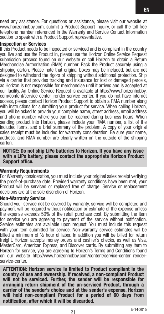 EN2120need any assistance. For questions or assistance, please visit our website at www.horizonhobby.com, submit a Product Support Inquiry, or call the toll free telephone number referenced in the Warranty and Service Contact Information section to speak with a Product Support representative. Inspection or ServicesIf this Product needs to be inspected or serviced and is compliant in the country you live and use the Product in, please use the Horizon Online Service Request submission process found on our website or call Horizon to obtain a Return Merchandise Authorization (RMA) number. Pack the Product securely using a shipping carton. Please note that original boxes may be included, but are not designed to withstand the rigors of shipping without additional protection. Ship via a carrier that provides tracking and insurance for lost or damaged parcels, as Horizon is not responsible for merchandise until it arrives and is accepted at our facility. An Online Service Request is available at http://www.horizonhobby.com/content/service-center_render-service-center. If you do not have internet access, please contact Horizon Product Support to obtain a RMA number along with instructions for submitting your product for service. When calling Horizon, you will be asked to provide your complete name, street address, email address and phone number where you can be reached during business hours. When sending product into Horizon, please include your RMA number, a list of the included items, and a brief summary of the problem. A copy of your original sales receipt must be included for warranty consideration. Be sure your name, address, and RMA number are clearly written on the outside of the shipping carton. NOTICE: Do not ship LiPo batteries to Horizon. If you have any issue with a LiPo battery, please contact the appropriate Horizon Product Support ofﬁce.Warranty Requirements For Warranty consideration, you must include your original sales receipt verifying the proof-of-purchase date. Provided warranty conditions have been met, your Product will be serviced or replaced free of charge. Service or replacement decisions are at the sole discretion of Horizon.Non-Warranty ServiceShould your service not be covered by warranty, service will be completed and payment will be required without notiﬁcation or estimate of the expense unless the expense exceeds 50% of the retail purchase cost. By submitting the item for service you are agreeing to payment of the service without notiﬁcation. Service estimates are available upon request. You must include this request with your item submitted for service. Non-warranty service estimates will be billed a minimum of ½ hour of labor. In addition you will be billed for return freight. Horizon accepts money orders and cashier’s checks, as well as Visa, MasterCard, American Express, and Discover cards. By submitting any item to Horizon for service, you are agreeing to Horizon’s Terms and Conditions found on our website http://www.horizonhobby.com/content/service-center_render-service-center. ATTENTION: Horizon service is limited to Product compliant in the country of use and ownership. If received, a non-compliant Product will not be serviced. Further, the sender will be responsible for arranging return shipment of the un-serviced Product, through a carrier of the sender’s choice and at the sender’s expense. Horizon will hold non-compliant Product for a period of 60 days from notiﬁcation, after which it will be discarded.5-14-2015