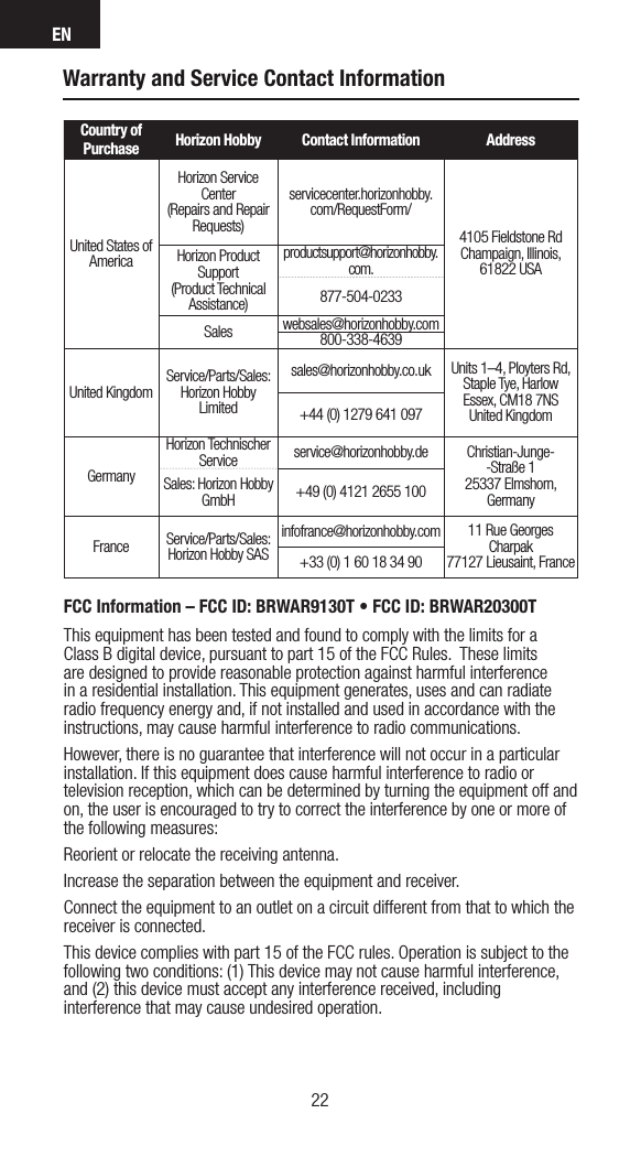 EN2322Warranty and Service Contact InformationCountry of Purchase Horizon Hobby Contact Information AddressUnited States of AmericaHorizon Service Center(Repairs and Repair Requests) servicecenter.horizonhobby.com/RequestForm/4105 Fieldstone Rd  Champaign, Illinois, 61822 USAHorizon Product Support(Product Technical Assistance)productsupport@horizonhobby.com.877-504-0233Sales websales@horizonhobby.com800-338-4639United Kingdom Service/Parts/Sales:Horizon Hobby Limitedsales@horizonhobby.co.uk Units 1–4, Ployters Rd, Staple Tye, HarlowEssex, CM18 7NSUnited Kingdom+44 (0) 1279 641 097GermanyHorizon Technischer Service service@horizonhobby.de Christian-Junge--Straße 1 25337 Elmshorn, GermanySales: Horizon Hobby GmbH +49 (0) 4121 2655 100France Service/Parts/Sales: Horizon Hobby SASinfofrance@horizonhobby.com 11 Rue Georges Charpak77127 Lieusaint, France+33 (0) 1 60 18 34 90FCC Information – FCC ID: BRWAR9130T • FCC ID: BRWAR20300TThis equipment has been tested and found to comply with the limits for a Class B digital device, pursuant to part 15 of the FCC Rules.  These limits are designed to provide reasonable protection against harmful interference in a residential installation. This equipment generates, uses and can radiate radio frequency energy and, if not installed and used in accordance with the instructions, may cause harmful interference to radio communications.However, there is no guarantee that interference will not occur in a particular installation. If this equipment does cause harmful interference to radio or television reception, which can be determined by turning the equipment off and on, the user is encouraged to try to correct the interference by one or more of the following measures:Reorient or relocate the receiving antenna.Increase the separation between the equipment and receiver.Connect the equipment to an outlet on a circuit different from that to which the receiver is connected.This device complies with part 15 of the FCC rules. Operation is subject to the following two conditions: (1) This device may not cause harmful interference, and (2) this device must accept any interference received, including interference that may cause undesired operation. 