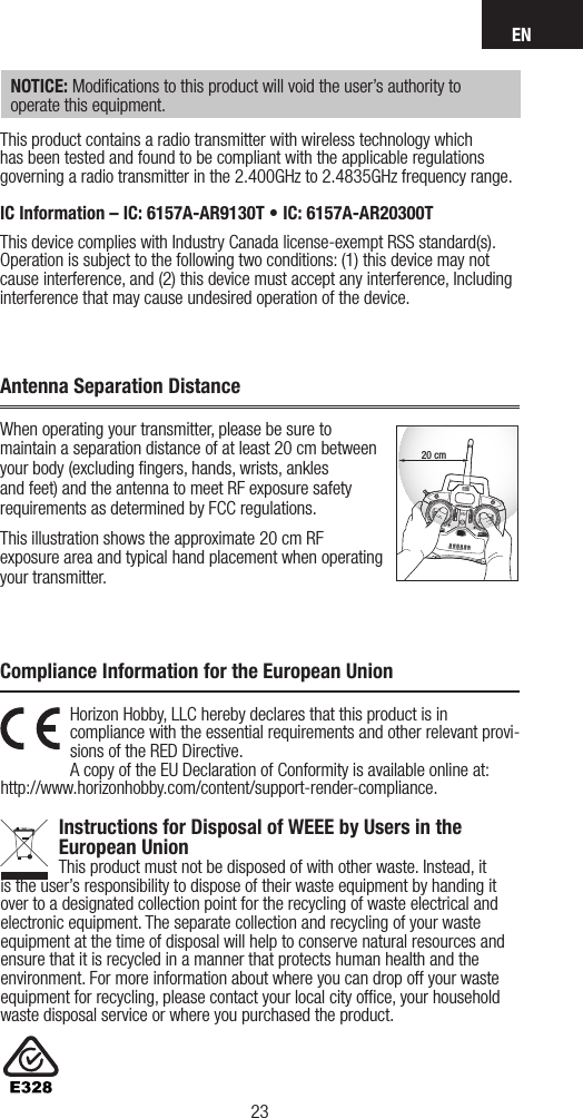 EN2322Horizon Hobby, LLC hereby declares that this product is in  compliance with the essential requirements and other relevant provi-sions of the RED Directive. A copy of the EU Declaration of Conformity is available online at:  http://www.horizonhobby.com/content/support-render-compliance. Instructions for Disposal of WEEE by Users in the  European UnionThis product must not be disposed of with other waste. Instead, it is the user’sresponsibility to dispose of their waste equipment by handing it over to adesignated collection point for the recycling of waste electrical and electronic equipment. The separate collection and recycling of your waste equipment at the time of disposal will help to conserve natural resources and ensure that it is recycled in amanner that protects human health and the environment. For more information about where you can drop off your waste equipment for recycling, please contact your local city ofﬁce, your household waste disposal service or where you purchased the product.Compliance Information for the European UnionNOTICE: Modiﬁcations to this product will void the user’s authority to operate this equipment.This product contains a radio transmitter with wireless technology which has been tested and found to be compliant with the applicable regulations governing a radio transmitter in the 2.400GHz to 2.4835GHz frequency range.IC Information – IC: 6157A-AR9130T • IC: 6157A-AR20300TThis device complies with Industry Canada license-exempt RSS standard(s). Operation is subject to the following two conditions: (1) this device may not cause interference, and (2) this device must accept any interference, Including interference that may cause undesired operation of the device.When operating your transmitter, please be sure to maintain a separation distance of at least 20 cm between your body (excluding ﬁngers, hands, wrists, ankles and feet) and the antenna to meet RF exposure safety requirements as determined by FCC regulations.This illustration shows the approximate 20 cm RF exposure area and typical hand placement when operating your transmitter.20 cmAntenna Separation Distance