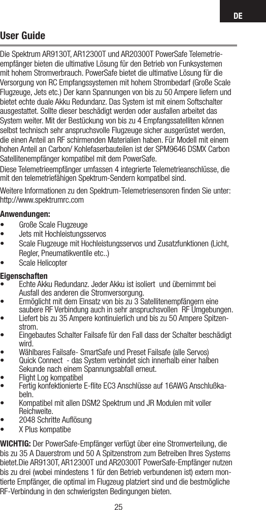 DE2524User GuideDie Spektrum AR9130T, AR12300T und AR20300T PowerSafe Telemetrie-empfänger bieten die ultimative Lösung für den Betrieb von Funksystemen mit hohem Stromverbrauch. PowerSafe bietet die ultimative Lösung für die Versorgung von RC Empfangssystemen mit hohem Strombedarf (Große Scale Flugzeuge, Jets etc.) Der kann Spannungen von bis zu 50 Ampere liefern und bietet echte duale Akku Redundanz. Das System ist mit einem Softschalter ausgestattet. Sollte dieser beschädigt werden oder ausfallen arbeitet das System weiter. Mit der Bestückung von bis zu 4 Empfangssatelliten können selbst technisch sehr anspruchsvolle Flugzeuge sicher ausgerüstet werden, die einen Anteil an RF schirmenden Materialien haben. Für Modell mit einem hohen Anteil an Carbon/ Kohlefaserbauteilen ist der SPM9646 DSMX Carbon Satellitenempfänger kompatibel mit dem PowerSafe.Diese Telemetrieempfänger umfassen 4 integrierte Telemetrieanschlüsse, die mit den telemetriefähigen Spektrum-Sendern kompatibel sind.Weitere Informationen zu den Spektrum-Telemetriesensoren ﬁnden Sie unter: http://www.spektrumrc.comAnwendungen:• Große Scale Flugzeuge• Jets mit Hochleistungsservos•  Scale Flugzeuge mit Hochleistungsservos und Zusatzfunktionen (Licht, Regler, Pneumatikventile etc..)• Scale HelicopterEigenschaften•  Echte Akku Redundanz. Jeder Akku ist isoliert  und übernimmt bei Ausfall des anderen die Stromversorgung.•  Ermöglicht mit dem Einsatz von bis zu 3 Satellitenempfängern eine saubere RF Verbindung auch in sehr anspruchsvollen  RF Umgebungen.•  Liefert bis zu 35 Ampere kontinuierlich und bis zu 50 Ampere Spitzen-strom.•  Eingebautes Schalter Failsafe für den Fall dass der Schalter beschädigt wird. • Wählbares Failsafe- SmartSafe und Preset Failsafe (alle Servos)• Quick Connect  - das System verbindet sich innerhalb einer halben Sekunde nach einem Spannungsabfall erneut.• Flight Log kompatibel•  Fertig konfektionierte E-ﬂite EC3 Anschlüsse auf 16AWG Anschlußka-beln.• Kompatibel mit allen DSM2 Spektrum und JR Modulen mit voller Reichweite.•  2048  Schritte  Auﬂösung• X Plus kompatibeWICHTIG: Der PowerSafe-Empfänger verfügt über eine Stromverteilung, die bis zu 35A Dauerstrom und 50A Spitzenstrom zum Betreiben Ihres Systems bietet.Die AR9130T, AR12300T und AR20300T PowerSafe-Empfänger nutzen bis zu drei (wobei mindestens 1 für den Betrieb verbundenen ist) extern mon-tierte Empfänger, die optimal im Flugzeug platziert sind und die bestmögliche RF-Verbindung in den schwierigsten Bedingungen bieten.