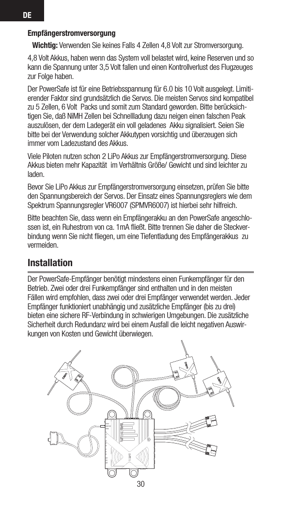 DE3130EmpfängerstromversorgungWichtig: Verwenden Sie keines Falls 4 Zellen 4,8 Volt zur Stromversorgung.4,8 Volt Akkus, haben wenn das System voll belastet wird, keine Reserven und so kann die Spannung unter 3,5 Volt fallen und einen Kontrollverlust des Flugzeuges zur Folge haben.Der PowerSafe ist für eine Betriebsspannung für 6.0 bis 10 Volt ausgelegt. Limiti-erender Faktor sind grundsätzlich die Servos. Die meisten Servos sind kompatibel zu 5 Zellen, 6 Volt  Packs und somit zum Standard geworden. Bitte berücksich-tigen Sie, daß NiMH Zellen bei Schnellladung dazu neigen einen falschen Peak auszulösen, der dem Ladegerät ein voll geladenes  Akku signalisiert. Seien Sie bitte bei der Verwendung solcher Akkutypen vorsichtig und überzeugen sich immer vom Ladezustand des Akkus.Viele Piloten nutzen schon 2 LiPo Akkus zur Empfängerstromversorgung. Diese Akkus bieten mehr Kapazität  im Verhältnis Größe/ Gewicht und sind leichter zu laden.Bevor Sie LiPo Akkus zur Empfängerstromversorgung einsetzen, prüfen Sie bitte den Spannungsbereich der Servos. Der Einsatz eines Spannungsreglers wie dem Spektrum Spannungsregler VR6007 (SPMVR6007) ist hierbei sehr hilfreich.Bitte beachten Sie, dass wenn ein Empfängerakku an den PowerSafe angeschlo-ssen ist, ein Ruhestrom von ca. 1mA ﬂießt. Bitte trennen Sie daher die Steckver-bindung wenn Sie nicht ﬂiegen, um eine Tiefentladung des Empfängerakkus  zu vermeiden. InstallationDer PowerSafe-Empfänger benötigt mindestens einen Funkempfänger für den Betrieb. Zwei oder drei Funkempfänger sind enthalten und in den meisten Fällen wird empfohlen, dass zwei oder drei Empfänger verwendet werden. Jeder Empfänger funktioniert unabhängig und zusätzliche Empfänger (bis zu drei) bieten eine sichere RF-Verbindung in schwierigen Umgebungen. Die zusätzliche Sicherheit durch Redundanz wird bei einem Ausfall die leicht negativen Auswir-kungen von Kosten und Gewicht überwiegen.