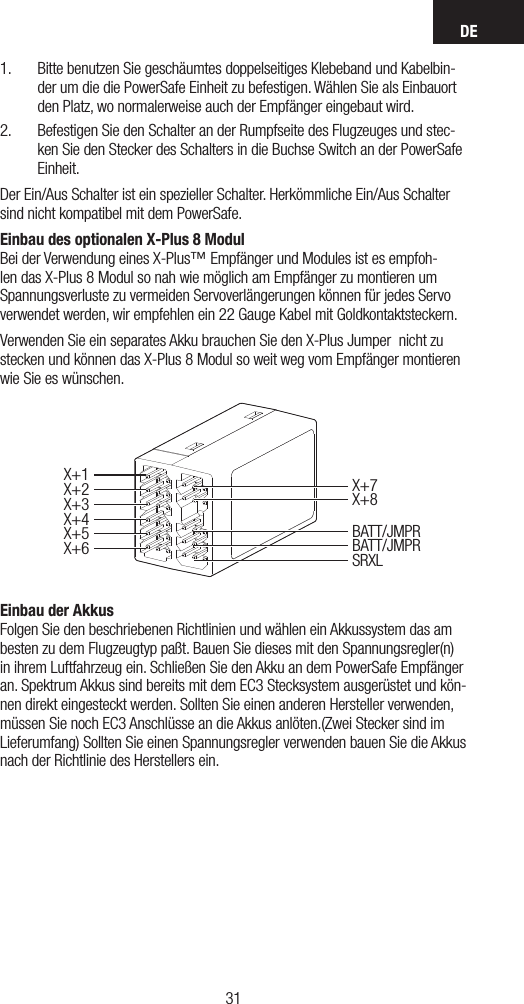 DE31301.  Bitte benutzen Sie geschäumtes doppelseitiges Klebeband und Kabelbin-der um die die PowerSafe Einheit zu befestigen. Wählen Sie als Einbauort den Platz, wo normalerweise auch der Empfänger eingebaut wird. 2.  Befestigen Sie den Schalter an der Rumpfseite des Flugzeuges und stec-ken Sie den Stecker des Schalters in die Buchse Switch an der PowerSafe Einheit.Der Ein/Aus Schalter ist ein spezieller Schalter. Herkömmliche Ein/Aus Schalter sind nicht kompatibel mit dem PowerSafe.Einbau des optionalen X-Plus 8 Modul Bei der Verwendung eines X-Plus™ Empfänger und Modules ist es empfoh-len das X-Plus 8 Modul so nah wie möglich am Empfänger zu montieren um Spannungsverluste zu vermeiden Servoverlängerungen können für jedes Servo verwendet werden, wir empfehlen ein 22 Gauge Kabel mit Goldkontaktsteckern.Verwenden Sie ein separates Akku brauchen Sie den X-Plus Jumper  nicht zu stecken und können das X-Plus 8 Modul so weit weg vom Empfänger montieren wie Sie es wünschen.Einbau der Akkus Folgen Sie den beschriebenen Richtlinien und wählen ein Akkussystem das am besten zu dem Flugzeugtyp paßt. Bauen Sie dieses mit den Spannungsregler(n) in ihrem Luftfahrzeug ein. Schließen Sie den Akku an dem PowerSafe Empfänger an. Spektrum Akkus sind bereits mit dem EC3 Stecksystem ausgerüstet und kön-nen direkt eingesteckt werden. Sollten Sie einen anderen Hersteller verwenden, müssen Sie noch EC3 Anschlüsse an die Akkus anlöten.(Zwei Stecker sind im Lieferumfang) Sollten Sie einen Spannungsregler verwenden bauen Sie die Akkus nach der Richtlinie des Herstellers ein.X+1X+5X+6X+2X+3X+7X+8BATT/JMPRBATT/JMPRSRXLX+4