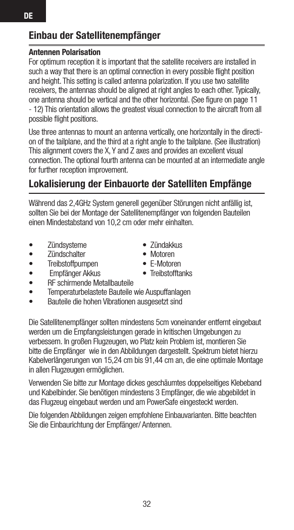 DE3332Einbau der SatellitenempfängerAntennen Polarisation For optimum reception it is important that the satellite receivers are installed in such a way that there is an optimal connection in every possible ﬂight position and height. This setting is called antenna polarization. If you use two satellite receivers, the antennas should be aligned at right angles to each other. Typically, one antenna should be vertical and the other horizontal. (See ﬁgure on page 11 - 12) This orientation allows the greatest visual connection to the aircraft from all possible ﬂight positions.Use three antennas to mount an antenna vertically, one horizontally in the directi-on of the tailplane, and the third at a right angle to the tailplane. (See illustration) This alignment covers the X, Y and Z axes and provides an excellent visual connection. The optional fourth antenna can be mounted at an intermediate angle for further reception improvement.Lokalisierung der Einbauorte der Satelliten EmpfängeWährend das 2,4GHz System generell gegenüber Störungen nicht anfällig ist, sollten Sie bei der Montage der Satellitenempfänger von folgenden Bauteilen einen Mindestabstand von 10,2 cm oder mehr einhalten.• Zündsysteme  •Zündakkus• Zündschalter  •Motoren• Treibstoffpumpen  •E-Motoren• EmpfängerAkkus  •Treibstofftanks• RF schirmende Metallbauteile• Temperaturbelastete Bauteile wie Auspuffanlagen• Bauteile die hohen Vibrationen ausgesetzt sindDie Satellitenempfänger sollten mindestens 5cm voneinander entfernt eingebaut werden um die Empfangsleistungen gerade in kritischen Umgebungen zu verbessern. In großen Flugzeugen, wo Platz kein Problem ist, montieren Sie bitte die Empfänger  wie in den Abbildungen dargestellt. Spektrum bietet hierzu Kabelverlängerungen von 15,24 cm bis 91,44 cm an, die eine optimale Montage in allen Flugzeugen ermöglichen.Verwenden Sie bitte zur Montage dickes geschäumtes doppelseitiges Klebeband und Kabelbinder. Sie benötigen mindestens 3 Empfänger, die wie abgebildet in das Flugzeug eingebaut werden und am PowerSafe eingesteckt werden.Die folgenden Abbildungen zeigen empfohlene Einbauvarianten. Bitte beachten Sie die Einbaurichtung der Empfänger/ Antennen. 