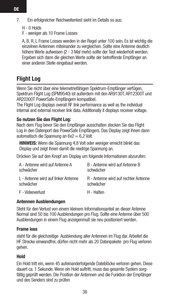 DE39387.  Ein erfolgreicher Reichweitentest sieht im Details so aus:     H - 0 Holds      F - weniger als 10 Frame Losses      A, B, R, L Frame Losses werden in der Regel unter 100 sein. Es ist wichtig die einzelnen Antennen miteinander zu vergleichen. Sollte eine Antenne deutlich höhere Werte aufweisen (2 - 3 Mal mehr) sollte der Test wiederholt werden. Ergeben sich dann die gleichen Werte sollte der betreffende Empfänger an einer anderen Stelle eingebaut werden.Flight LogWenn Sie nicht über eine telemetriefähigen Spektrum-Empfänger verfügen, Spektrum Flight Log (SPM9540) ist außerdem mit den AR9130T, AR12300T und AR20300T PowerSafe-Empfängern kompatibel. The Flight Log displays overall RF link performance as well as the individual internal and external receiver link data. Additionally it displays receiver voltage.So nutzen Sie das Flight Log: Nach dem Flug bevor Sie den Empfänger ausschalten stecken Sie das Flight Log in den Datenport des PowerSafe Empfängers. Das Display zeigt ihnen dann automatisch die Spannung an 6v2 = 6,2 Volt.HINWEIS: Wenn die Spannung 4,8 Volt oder weniger erreicht blinkt das Display und zeigt ihnen damit die niedrige Spannung an. Drücken Sie auf den Knopf am Display um folgende Informationen abzurufen: A - Antenne wird auf Antenne A schwächerB - Antenne wird auf Antenne B schwächerL - Antenne wird auf linker Antenne schwächerR - Antenne wird auf rechter Antenne schwächerF - Videoverlust H - HaltenAntennen AusblendungenSteht für den Verlust von einem kleinem Informationsanteil an dieser Antenne Normal sind 50 bis 100 Ausblendungen pro Flug. Sollte eine Antenne über 500 Ausblendungen in einem Flug anzeigenmuß sie neu positioniert werden.Frame losssteht für die gleichzeitige  Ausblendung aller Antennen im Flug dar. Arbeitet die HF Strecke einwandfrei, dürfen nicht mehr als 20 Datenpakete  pro Flug verloren gehen.HoldEin Hold tritt ein, wenn 45 aufeinanderfolgende Dateblöcke verloren gehen. Diese dauert ca. 1 Sekunde. Wenn ein Hold auftritt, muss das gesamte System sorg-fältig geprüft werden. Die Position der Antennen und die Funktion der Empfänger und des Senders sind zu prüfen