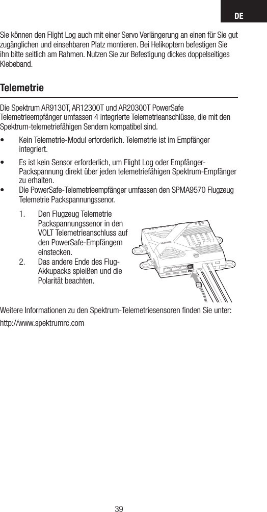 DE3938Sie können den Flight Log auch mit einer Servo Verlängerung an einen für Sie gut zugänglichen und einsehbaren Platz montieren. Bei Helikoptern befestigen Sie ihn bitte seitlich am Rahmen. Nutzen Sie zur Befestigung dickes doppelseitiges Klebeband.TelemetrieDie Spektrum AR9130T, AR12300T und AR20300T PowerSafe Telemetrieempfänger umfassen 4 integrierte Telemetrieanschlüsse, die mit den Spektrum-telemetriefähigen Sendern kompatibel sind.• Kein Telemetrie-Modul erforderlich. Telemetrie ist im Empfänger integriert.• Es ist kein Sensor erforderlich, um Flight Log oder Empfänger-Packspannung direkt über jeden telemetriefähigen Spektrum-Empfänger zu erhalten.• Die PowerSafe-Telemetrieempfänger umfassen den SPMA9570 Flugzeug Telemetrie Packspannungssenor.1.  Den Flugzeug Telemetrie Packspannungssenor in den VOLT Telemetrieanschluss auf den PowerSafe-Empfängern einstecken.2.  Das andere Ende des Flug-Akkupacks spleißen und die Polarität beachten.Weitere Informationen zu den Spektrum-Telemetriesensoren ﬁnden Sie unter:http://www.spektrumrc.com