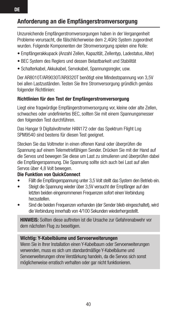 DE4140Anforderung an die EmpfängerstromversorgungUnzureichende Empfängerstromversorgungen haben in der Vergangenheit Probleme verursacht, die fälschlicherweise dem 2,4GHz System zugeordnet wurden. Folgende Komponenten der Stromversorgung spielen eine Rolle: •Empfängerakkupack(AnzahlZellen,Kapazität,Zellentyp,Ladestatus,Alter)•BECSystemdesReglersunddessenBelastbarkeitundStabilität•Schalterkabel,Akkukabel,Servokabel,Spannungsregler,usw.Der AR8010T/AR9030T/AR9320T benötigt eine Mindestspannung von 3,5V bei allen Lastzuständen. Testen Sie Ihre Stromversorgung gründlich gemäss folgender Richtlinien: Richtlinien für den Test der EmpfängerstromversorgungLiegt eine fragwürdige Empfängerstromversorgung vor, kleine oder alte Zellen, schwaches oder undeﬁniertes BEC, sollten Sie mit einem Spannungsmesser den folgenden Test durchführen. Das Hangar 9 Digitalvoltmeter HAN172 oder das Spektrum Flight Log SPM9540 sind bestens für diesen Test geeignet. Stecken Sie das Voltmeter in einen offenen Kanal oder überprüfen die Spannung auf einem Telemetriefähigen Sender. Drücken Sie mit der Hand auf die Servos und bewegen Sie diese um Last zu simulieren und überprüfen dabei die Empfängerspannung. Die Spannung sollte sich auch bei Last auf allen Servos über 4,8 Volt bewegen.Die Funktion von QuickConnect• Fällt die Empfängerspannung unter 3,5 Volt stellt das System den Betrieb ein. • Steigt die Spannung wieder über 3,5V versucht der Empfänger auf den letzten beiden eingenommenen Frequenzen sofort einen Verbindung herzustellen. • Sind die beiden Frequenzen vorhanden (der Sender blieb eingeschaltet), wird die Verbindung innerhalb von 4/100 Sekunden wiederhergestellt.HINWEIS: Sollten diese auftreten ist die Ursache zur Gefahrenabwehr vor dem nächsten Flug zu beseitigen.Wichtig: Y-Kabelbäume und ServoerweiterungenWenn Sie in Ihrer Installation einen Y-Kabelbaum oder Servoerweiterungenverwenden, muss es sich um standardmäßige Y-Kabelbäume undServoerweiterungen ohne Verstärkung handeln, da die Servos sich sonstmöglicherweise erratisch verhalten oder gar nicht funktionieren. 