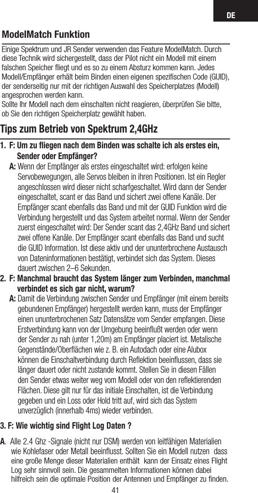 DE4140ModelMatch FunktionEinige Spektrum und JR Sender verwenden das Feature ModelMatch. Durch diese Technik wird sichergestellt, dass der Pilot nicht ein Modell mit einem falschen Speicher ﬂiegt und es so zu einem Absturz kommen kann. Jedes Modell/Empfänger erhält beim Binden einen eigenen speziﬁschen Code (GUID), der senderseitig nur mit der richtigen Auswahl des Speicherplatzes (Modell) angesprochen werden kann. Sollte Ihr Modell nach dem einschalten nicht reagieren, überprüfen Sie bitte,  ob Sie den richtigen Speicherplatz gewählt haben.Tips zum Betrieb von Spektrum 2,4GHz1. F:  Um zu fliegen nach dem Binden was schalte ich als erstes ein, Sender oder Empfänger? A:  Wenn der Empfänger als erstes eingeschaltet wird: erfolgen keine Servobewegungen, alle Servos bleiben in ihren Positionen. Ist ein Regler angeschlossen wird dieser nicht scharfgeschaltet. Wird dann der Sender eingeschaltet, scant er das Band und sichert zwei offene Kanäle. Der Empfänger scant ebenfalls das Band und mit der GUID Funktion wird die Verbindung hergestellt und das System arbeitet normal. Wenn der Sender zuerst eingeschaltet wird: Der Sender scant das 2,4GHz Band und sichert zwei offene Kanäle. Der Empfänger scant ebenfalls das Band und sucht die GUID Information. Ist diese aktiv und der ununterbrochene Austausch von Dateninformationen bestätigt, verbindet sich das System. Dieses dauert zwischen 2–6 Sekunden. 2.  F:  Manchmal braucht das System länger zum Verbinden, manchmal verbindet es sich gar nicht, warum? A:  Damit die Verbindung zwischen Sender und Empfänger (mit einem bereits gebundenen Empfänger) hergestellt werden kann, muss der Empfänger einen ununterbrochenen Satz Datensätze vom Sender empfangen. Diese Erstverbindung kann von der Umgebung beeinﬂußt werden oder wenn der Sender zu nah (unter 1,20m) am Empfänger placiert ist. Metalische Gegenstände/Oberﬂächen wie z. B. ein Autodach oder eine Alubox können die Einschaltverbindung durch Reﬂektion beeinﬂussen, dass sie länger dauert oder nicht zustande kommt. Stellen Sie in diesen Fällen den Sender etwas weiter weg vom Modell oder von den reﬂektierenden Flächen. Diese gilt nur für das initiale Einschalten, ist die Verbindung gegeben und ein Loss oder Hold tritt auf, wird sich das System unverzüglich (innerhalb 4ms) wieder verbinden.3. F: Wie wichtig sind Flight Log Daten ?A.  Alle 2.4 Ghz -Signale (nicht nur DSM) werden von leitfähigen Materialien wie Kohlefaser oder Metall beeinﬂusst. Sollten Sie ein Modell nutzen  dass eine große Menge dieser Materialien enthält  kann der Einsatz eines Flight Log sehr sinnvoll sein. Die gesammelten Informationen können dabei hilfreich sein die optimale Position der Antennen und Empfänger zu ﬁnden.