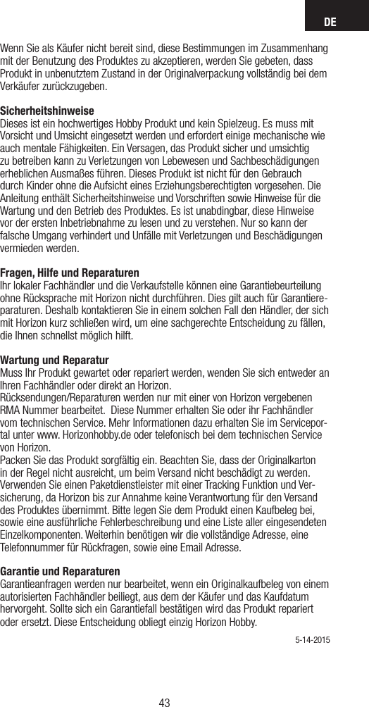 DE4342Wenn Sie als Käufer nicht bereit sind, diese Bestimmungen im Zusammenhang mit der Benutzung des Produktes zu akzeptieren, werden Sie gebeten, dass Produkt in unbenutztem Zustand in der Originalverpackung vollständig bei dem Verkäufer zurückzugeben.Sicherheitshinweise Dieses ist ein hochwertiges Hobby Produkt und kein Spielzeug. Es muss mit Vorsicht und Umsicht eingesetzt werden und erfordert einige mechanische wie auch mentale Fähigkeiten. Ein Versagen, das Produkt sicher und umsichtig zu betreiben kann zu Verletzungen von Lebewesen und Sachbeschädigungen erheblichen Ausmaßes führen. Dieses Produkt ist nicht für den Gebrauch durch Kinder ohne die Aufsicht eines Erziehungsberechtigten vorgesehen. Die Anleitung enthält Sicherheitshinweise und Vorschriften sowie Hinweise für die Wartung und den Betrieb des Produktes. Es ist unabdingbar, diese Hinweise vor der ersten Inbetriebnahme zu lesen und zu verstehen. Nur so kann der falsche Umgang verhindert und Unfälle mit Verletzungen und Beschädigungen vermieden werden. Fragen, Hilfe und Reparaturen Ihr lokaler Fachhändler und die Verkaufstelle können eine Garantiebeurteilung ohne Rücksprache mit Horizon nicht durchführen. Dies gilt auch für Garantiere-paraturen. Deshalb kontaktieren Sie in einem solchen Fall den Händler, der sich mit Horizon kurz schließen wird, um eine sachgerechte Entscheidung zu fällen, die Ihnen schnellst möglich hilft. Wartung und Reparatur Muss Ihr Produkt gewartet oder repariert werden, wenden Sie sich entweder an Ihren Fachhändler oder direkt an Horizon. Rücksendungen/Reparaturen werden nur mit einer von Horizon vergebenen  RMA Nummer bearbeitet.  Diese Nummer erhalten Sie oder ihr Fachhändler vom technischen Service. Mehr Informationen dazu erhalten Sie im Servicepor-tal unter www. Horizonhobby.de oder telefonisch bei dem technischen Service von Horizon.Packen Sie das Produkt sorgfältig ein. Beachten Sie, dass der Originalkarton in der Regel nicht ausreicht, um beim Versand nicht beschädigt zu werden. Verwenden Sie einen Paketdienstleister mit einer Tracking Funktion und Ver-sicherung, da Horizon bis zur Annahme keine Verantwortung für den Versand des Produktes übernimmt. Bitte legen Sie dem Produkt einen Kaufbeleg bei, sowie eine ausführliche Fehlerbeschreibung und eine Liste aller eingesendeten Einzelkomponenten. Weiterhin benötigen wir die vollständige Adresse, eine Telefonnummer für Rückfragen, sowie eine Email Adresse.Garantie und Reparaturen Garantieanfragen werden nur bearbeitet, wenn ein Originalkaufbeleg von einem autorisierten Fachhändler beiliegt, aus dem der Käufer und das Kaufdatum hervorgeht. Sollte sich ein Garantiefall bestätigen wird das Produkt repariert oder ersetzt. Diese Entscheidung obliegt einzig Horizon Hobby. 5-14-2015