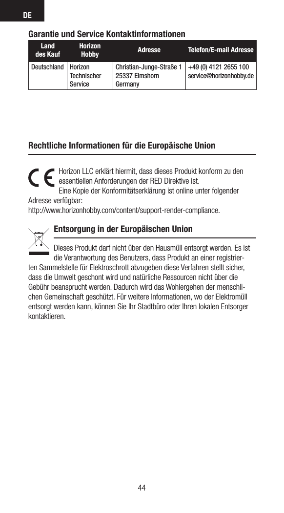 DE44Garantie und Service KontaktinformationenLand  des KaufHorizon Hobby  Adresse Telefon/E-mail AdresseDeutschland Horizon  Technischer ServiceChristian-Junge-Straße 125337 ElmshornGermany+49 (0) 4121 2655 100service@horizonhobby.deHorizon LLC erklärt hiermit, dass dieses Produkt konform zu den essentiellen Anforderungen der RED Direktive ist. Eine Kopie der Konformitätserklärung ist online unter folgender Adresse verfügbar: http://www.horizonhobby.com/content/support-render-compliance.Entsorgung in der Europäischen UnionDieses Produkt darf nicht über den Hausmüll entsorgt werden. Es ist die Verantwortung des Benutzers, dass Produkt an einer registrier-ten Sammelstelle für Elektroschrott abzugeben diese Verfahren stellt sicher, dass die Umwelt geschont wird und natürliche Ressourcen nicht über die Gebühr beansprucht werden. Dadurch wird das Wohlergehen der menschli-chen Gemeinschaft geschützt. Für weitere Informationen, wo der Elektromüll entsorgt werden kann, können Sie Ihr Stadtbüro oder Ihren lokalen Entsorger kontaktieren.Rechtliche Informationen für die Europäische Union