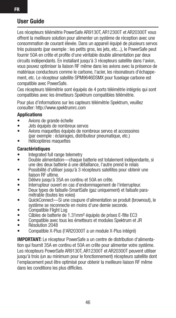 FR4746User GuideLes récepteurs télémétrie PowerSafe AR9130T, AR12300T et AR20300T vous offrent la meilleure solution pour alimenter un système de réception avec une consommation de courant élevée. Dans un appareil équipé de plusieurs servos très puissants (par exemple : les petits gros, les jets, etc...), le PowerSafe peut fournir 50A en crête et proﬁte d‘une véritable double alimentation par deux circuits indépendants. En installant jusqu‘à 3 récepteurs satellite dans l‘avion, vous pouvez optimiser la liaison RF même dans les avions avec la présence de matériaux conducteurs comme le carbone, l‘acier, les résonateurs d‘échappe-ment, etc. Le récepteur satellite SPM9646DSMX pour fuselage carbone est compatible avec PowerSafe.Ces récepteurs télémétrie sont équipés de 4 ports télémétrie intégrés qui sont compatibles avec les émetteurs Spektrum compatibles télémétrie.Pour plus d’informations sur les capteurs télémétrie Spektrum, veuillez consulter: http://www.spektrumrc.comApplications• Avions de grande échelle• Jets équipés de nombreux servos• Avions maquettes équipés de nombreux servos et accessoires (par exemple : éclairages, distributeur pneumatique, etc.)• Hélicoptères maquettesCaractéristiques• Integrated full range telemetry• Double alimentation—chaque batterie est totalement indépendante, si une des deux batterie à une défaillance, l‘autre prend le relais• Possibilité d‘utiliser jusqu‘à 3 récepteurs satellites pour obtenir une liaison RF ultime. • Délivre jusqu‘à 35A en continu et 50A en crête.• Interrupteur ouvert en cas d‘endommagement de l‘interrupteur.• Deux types de failsafe-SmartSafe (gaz uniquement) et failsafe para-métrable (toutes les voies)• QuickConnect—Si une coupure d‘alimentation se produit (brownout), le système se reconnecte en moins d‘une demie seconde.• Compatible Flight Log• Câbles de batterie de 1.31mm² équipés de prises E-ﬂite EC3• Compatible avec tous les émetteurs et modules Spektrum et JR• Résolution 2048• Compatible X-Plus (l‘AR20300T a un module X-Plus intégré)IMPORTANT: Le récepteur PowerSafe a un centre de distribution d‘alimenta-tion qui fournit 35A en continu et 50A en crête pour alimenter votre système. Les récepteurs PowerSafe AR9130T, AR12300T et AR20300T peuvent utiliser jusqu‘à trois (un au minimum pour le fonctionnement) récepteurs satellite dont l‘emplacement peut être optimisé pour obtenir la meilleure liaison RF même dans les conditions les plus difﬁciles. 