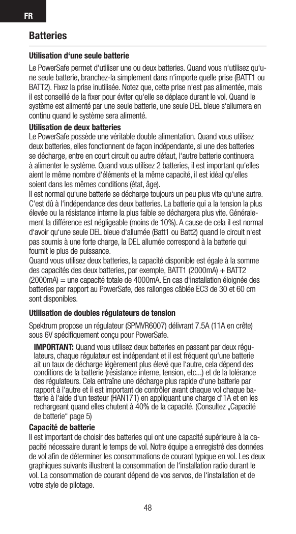 FR4948BatteriesUtilisation d‘une seule batterieLe PowerSafe permet d‘utiliser une ou deux batteries. Quand vous n‘utilisez qu‘u-ne seule batterie, branchez-la simplement dans n‘importe quelle prise (BATT1 ou BATT2). Fixez la prise inutilisée. Notez que, cette prise n‘est pas alimentée, mais il est conseillé de la ﬁxer pour éviter qu‘elle se déplace durant le vol. Quand le système est alimenté par une seule batterie, une seule DEL bleue s‘allumera en continu quand le système sera alimenté.Utilisation de deux batteries Le PowerSafe possède une véritable double alimentation. Quand vous utilisez deux batteries, elles fonctionnent de façon indépendante, si une des batteries se décharge, entre en court circuit ou autre défaut, l‘autre batterie continuera à alimenter le système. Quand vous utilisez 2 batteries, il est important qu‘elles aient le même nombre d‘éléments et la même capacité, il est idéal qu‘elles soient dans les mêmes conditions (état, âge).Il est normal qu‘une batterie se décharge toujours un peu plus vite qu‘une autre. C‘est dû à l‘indépendance des deux batteries. La batterie qui a la tension la plus élevée ou la résistance interne la plus faible se déchargera plus vite. Générale-ment la différence est négligeable (moins de 10%). A cause de cela il est normal d‘avoir qu‘une seule DEL bleue d‘allumée (Batt1 ou Batt2) quand le circuit n‘est pas soumis à une forte charge, la DEL allumée correspond à la batterie qui fournit le plus de puissance.Quand vous utilisez deux batteries, la capacité disponible est égale à la somme des capacités des deux batteries, par exemple, BATT1 (2000mA) + BATT2 (2000mA) = une capacité totale de 4000mA. En cas d‘installation éloignée des batteries par rapport au PowerSafe, des rallonges câblée EC3 de 30 et 60 cm sont disponibles.  Utilisation de doubles régulateurs de tensionSpektrum propose un régulateur (SPMVR6007) délivrant 7.5A (11A en crête) sous 6V spéciﬁquement conçu pour PowerSafe.IMPORTANT: Quand vous utilisez deux batteries en passant par deux régu-lateurs, chaque régulateur est indépendant et il est fréquent qu‘une batterie ait un taux de décharge légèrement plus élevé que l‘autre, cela dépend des conditions de la batterie (résistance interne, tension, etc...) et de la tolérance des régulateurs. Cela entraîne une décharge plus rapide d‘une batterie par rapport à l‘autre et il est important de contrôler avant chaque vol chaque ba-tterie à l‘aide d‘un testeur (HAN171) en appliquant une charge d‘1A et en les rechargeant quand elles chutent à 40% de la capacité. (Consultez „Capacité de batterie“ page 5)Capacité de batterie Il est important de choisir des batteries qui ont une capacité supérieure à la ca-pacité nécessaire durant le temps de vol. Notre équipe a enregistré des données de vol aﬁn de déterminer les consommations de courant typique en vol. Les deux graphiques suivants illustrent la consommation de l‘installation radio durant le vol. La consommation de courant dépend de vos servos, de l‘installation et de votre style de pilotage.