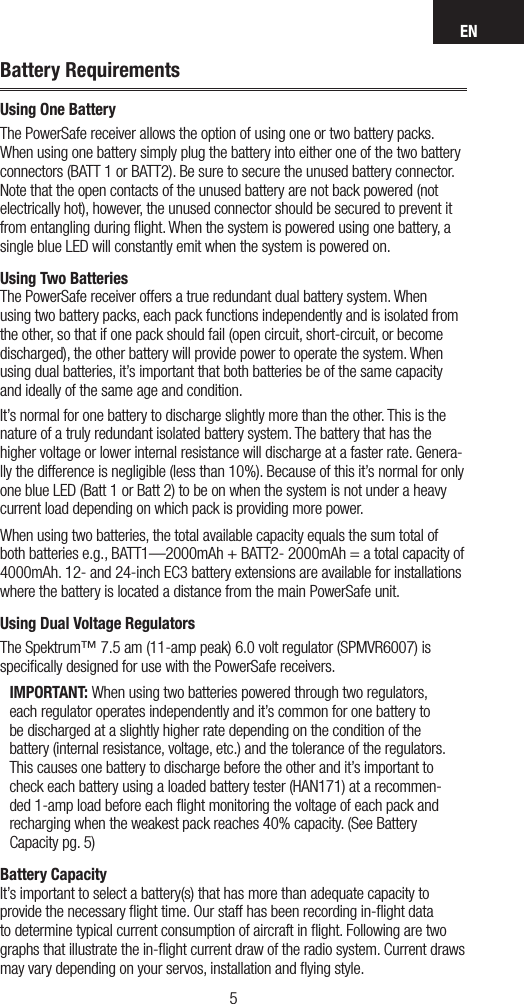 EN54Battery RequirementsUsing One BatteryThe PowerSafe receiver allows the option of using one or two battery packs. When using one battery simply plug the battery into either one of the two battery connectors (BATT 1 or BATT2). Be sure to secure the unused battery connector. Note that the open contacts of the unused battery are not back powered (not electrically hot), however, the unused connector should be secured to prevent it from entangling during ﬂight. When the system is powered using one battery, a single blue LED will constantly emit when the system is powered on.Using Two Batteries The PowerSafe receiver offers a true redundant dual battery system. When using two battery packs, each pack functions independently and is isolated from the other, so that if one pack should fail (open circuit, short-circuit, or become discharged), the other battery will provide power to operate the system. When using dual batteries, it’s important that both batteries be of the same capacity and ideally of the same age and condition. It’s normal for one battery to discharge slightly more than the other. This is the nature of a truly redundant isolated battery system. The battery that has the higher voltage or lower internal resistance will discharge at a faster rate. Genera-lly the difference is negligible (less than 10%). Because of this it’s normal for only one blue LED (Batt 1 or Batt 2) to be on when the system is not under a heavy current load depending on which pack is providing more power.When using two batteries, the total available capacity equals the sum total of both batteries e.g., BATT1—2000mAh + BATT2- 2000mAh = a total capacity of 4000mAh. 12- and 24-inch EC3 battery extensions are available for installations where the battery is located a distance from the main PowerSafe unit. Using Dual Voltage RegulatorsThe Spektrum™ 7.5 am (11-amp peak) 6.0 volt regulator (SPMVR6007) is speciﬁcally designed for use with the PowerSafe receivers. IMPORTANT: When using two batteries powered through two regulators, each regulator operates independently and it’s common for one battery to be discharged at a slightly higher rate depending on the condition of the battery (internal resistance, voltage, etc.) and the tolerance of the regulators. This causes one battery to discharge before the other and it’s important to check each battery using a loaded battery tester (HAN171) at a recommen-ded 1-amp load before each ﬂight monitoring the voltage of each pack and recharging when the weakest pack reaches 40% capacity. (See Battery Capacity pg. 5) Battery Capacity It’s important to select a battery(s) that has more than adequate capacity to provide the necessary ﬂight time. Our staff has been recording in-ﬂight data to determine typical current consumption of aircraft in ﬂight. Following are two graphs that illustrate the in-ﬂight current draw of the radio system. Current draws may vary depending on your servos, installation and ﬂying style.