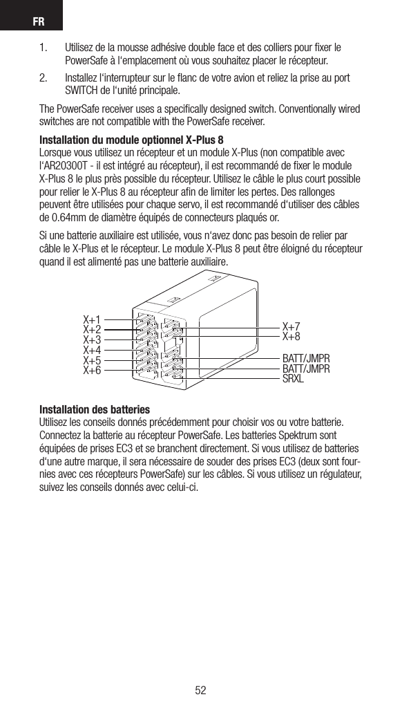 FR53521.  Utilisez de la mousse adhésive double face et des colliers pour ﬁxer le PowerSafe à l‘emplacement où vous souhaitez placer le récepteur.  2.  Installez l‘interrupteur sur le ﬂanc de votre avion et reliez la prise au port SWITCH de l‘unité principale.The PowerSafe receiver uses a speciﬁcally designed switch. Conventionally wired switches are not compatible with the PowerSafe receiver.Installation du module optionnel X-Plus 8 Lorsque vous utilisez un récepteur et un module X-Plus (non compatible avec l‘AR20300T - il est intégré au récepteur), il est recommandé de ﬁxer le module X-Plus 8 le plus près possible du récepteur. Utilisez le câble le plus court possible pour relier le X-Plus 8 au récepteur aﬁn de limiter les pertes. Des rallonges peuvent être utilisées pour chaque servo, il est recommandé d‘utiliser des câbles de 0.64mm de diamètre équipés de connecteurs plaqués or.Si une batterie auxiliaire est utilisée, vous n‘avez donc pas besoin de relier par câble le X-Plus et le récepteur. Le module X-Plus 8 peut être éloigné du récepteur quand il est alimenté pas une batterie auxiliaire.Installation des batteries Utilisez les conseils donnés précédemment pour choisir vos ou votre batterie. Connectez la batterie au récepteur PowerSafe. Les batteries Spektrum sont équipées de prises EC3 et se branchent directement. Si vous utilisez de batteries d‘une autre marque, il sera nécessaire de souder des prises EC3 (deux sont four-nies avec ces récepteurs PowerSafe) sur les câbles. Si vous utilisez un régulateur, suivez les conseils donnés avec celui-ci.X+1X+5X+6X+2X+3X+7X+8BATT/JMPRBATT/JMPRSRXLX+4