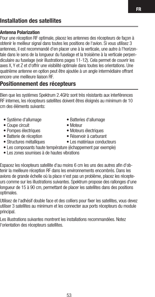 FR5352Installation des satellitesAntenna Polarization Pour une réception RF optimale, placez les antennes des récepteurs de façon à obtenir le meilleur signal dans toutes les positions de l‘avion. Si vous utilisez 3 antennes, il est recommandé d‘en placer une à la verticale, une autre à l‘horizon-tale dans le sens de la longueur du fuselage et la troisième à la verticale perpen-diculaire au fuselage (voir illustrations pages 11-12). Cela permet de couvrir les axes X, Y et Z et d‘offrir une visibilité optimale dans toutes les orientations. Une quatrième antenne en option peut être ajoutée à un angle intermédiaire offrant encore une meilleure liaison RF.Positionnement des récepteursBien que les systèmes Spektrum 2.4GHz sont très résistants aux interférences RF internes, les récepteurs satellites doivent êtres éloignés au minimum de 10 cm des éléments suivants:•Systèmed‘allumage  •Batteriesd‘allumage•Coupecircuit  •Moteur•Pompesélectriques  •Moteursélectriques•Batteriederéception  •Réservoiràcarburant•Structuresmétalliques •Lesmatériauxconducteurs•Lescomposantshautetempérature(échappementparexemple)•LeszonessoumisesàdehautesvibrationsEspacez les récepteurs satellite d‘au moins 6 cm les uns des autres aﬁn d‘ob-tenir la meilleure réception RF dans les environnements encombrés. Dans les avions de grande échelle où la place n‘est pas un problème, placez les récepte-urs comme sur les illustrations suivantes. Spektrum propose des rallonges d‘une longueur de 15 à 90 cm, permettant de placer les satellites dans des positions optimales.  Utilisez de l‘adhésif double face et des colliers pour ﬁxer les satellites, vous devez utiliser 3 satellites au minimum et les connecter aux ports récepteurs du module principal. Les illustrations suivantes montrent les installations recommandées. Notez l‘orientation des récepteurs satellites.