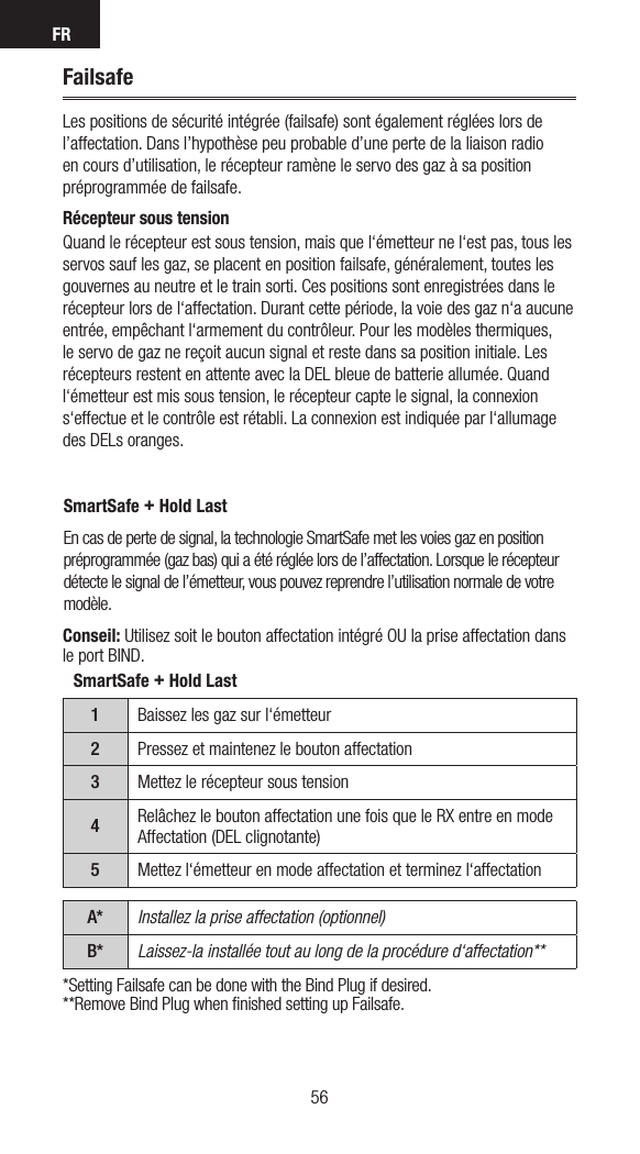 FR5756*Setting Failsafe can be done with the Bind Plug if desired.**Remove Bind Plug when ﬁnished setting up Failsafe.FailsafeLes positions de sécurité intégrée (failsafe) sont également réglées lors de l’affectation. Dans l’hypothèse peu probable d’une perte de la liaison radio en cours d’utilisation, le récepteur ramène le servo des gaz à sa position préprogrammée de failsafe.  Récepteur sous tensionQuand le récepteur est sous tension, mais que l‘émetteur ne l‘est pas, tous les servos sauf les gaz, se placent en position failsafe, généralement, toutes les gouvernes au neutre et le train sorti. Ces positions sont enregistrées dans le récepteur lors de l‘affectation. Durant cette période, la voie des gaz n‘a aucune entrée, empêchant l‘armement du contrôleur. Pour les modèles thermiques, le servo de gaz ne reçoit aucun signal et reste dans sa position initiale. Les récepteurs restent en attente avec la DEL bleue de batterie allumée. Quand l‘émetteur est mis sous tension, le récepteur capte le signal, la connexion s‘effectue et le contrôle est rétabli. La connexion est indiquée par l‘allumage des DELs oranges. SmartSafe + Hold LastEn cas de perte de signal, la technologie SmartSafe met les voies gaz en position préprogrammée (gaz bas) qui a été réglée lors de l’affectation. Lorsque le récepteur détecte le signal de l’émetteur, vous pouvez reprendre l’utilisation normale de votre modèle. SmartSafe + Hold Last1Baissez les gaz sur l‘émetteur2Pressez et maintenez le bouton affectation3Mettez le récepteur sous tension4Relâchez le bouton affectation une fois que le RX entre en mode Affectation (DEL clignotante)5Mettez l‘émetteur en mode affectation et terminez l‘affectationA* Installez la prise affectation (optionnel)B* Laissez-la installée tout au long de la procédure d‘affectation**Conseil: Utilisez soit le bouton affectation intégré OU la prise affectation dans le port BIND.