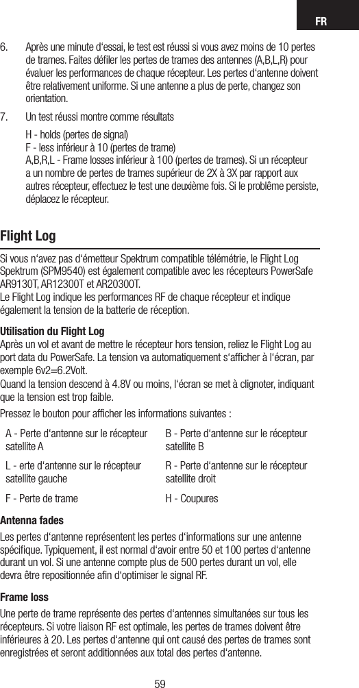 FR59586.  Après une minute d‘essai, le test est réussi si vous avez moins de 10 pertes de trames. Faites déﬁler les pertes de trames des antennes (A,B,L,R) pour évaluer les performances de chaque récepteur. Les pertes d‘antenne doivent être relativement uniforme. Si une antenne a plus de perte, changez son orientation.7.  Un test réussi montre comme résultats H - holds (pertes de signal) F - less inférieur à 10 (pertes de trame) A,B,R,L - Frame losses inférieur à 100 (pertes de trames). Si un récepteur a un nombre de pertes de trames supérieur de 2X à 3X par rapport aux autres récepteur, effectuez le test une deuxième fois. Si le problême persiste, déplacez le récepteur.Flight LogSi vous n‘avez pas d‘émetteur Spektrum compatible télémétrie, le Flight Log Spektrum (SPM9540) est également compatible avec les récepteurs PowerSafe AR9130T, AR12300T et AR20300T.  Le Flight Log indique les performances RF de chaque récepteur et indique également la tension de la batterie de réception.Utilisation du Flight Log Après un vol et avant de mettre le récepteur hors tension, reliez le Flight Log au port data du PowerSafe. La tension va automatiquement s‘afﬁcher à l‘écran, par exemple 6v2=6.2Volt.Quand la tension descend à 4.8V ou moins, l‘écran se met à clignoter, indiquant que la tension est trop faible.Pressez le bouton pour afﬁcher les informations suivantes : A - Perte d‘antenne sur le récepteur satellite AB - Perte d‘antenne sur le récepteur satellite BL - erte d‘antenne sur le récepteur satellite gaucheR - Perte d‘antenne sur le récepteur satellite droitF - Perte de trame H - CoupuresAntenna fadesLes pertes d‘antenne représentent les pertes d‘informations sur une antenne spéciﬁque. Typiquement, il est normal d‘avoir entre 50 et 100 pertes d‘antenne durant un vol. Si une antenne compte plus de 500 pertes durant un vol, elle devra être repositionnée aﬁn d‘optimiser le signal RF.Frame lossUne perte de trame représente des pertes d‘antennes simultanées sur tous les récepteurs. Si votre liaison RF est optimale, les pertes de trames doivent être inférieures à 20. Les pertes d‘antenne qui ont causé des pertes de trames sont enregistrées et seront additionnées aux total des pertes d‘antenne.