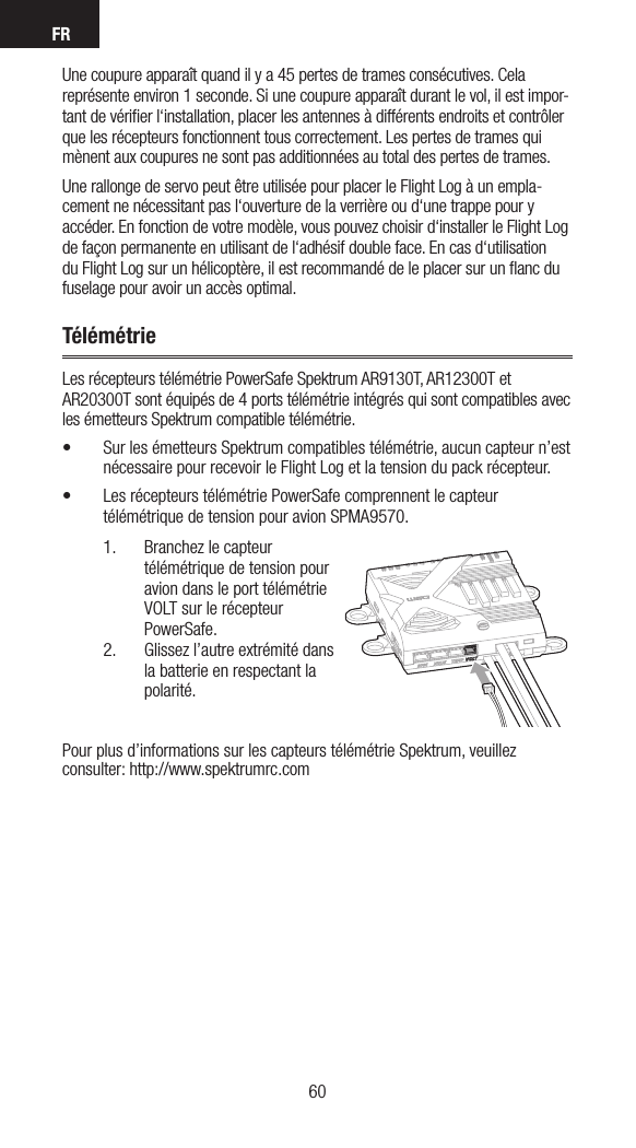 FR6160Une coupure apparaît quand il y a 45 pertes de trames consécutives. Cela représente environ 1 seconde. Si une coupure apparaît durant le vol, il est impor-tant de vériﬁer l‘installation, placer les antennes à différents endroits et contrôler que les récepteurs fonctionnent tous correctement. Les pertes de trames qui mènent aux coupures ne sont pas additionnées au total des pertes de trames.Une rallonge de servo peut être utilisée pour placer le Flight Log à un empla-cement ne nécessitant pas l‘ouverture de la verrière ou d‘une trappe pour y accéder. En fonction de votre modèle, vous pouvez choisir d‘installer le Flight Log de façon permanente en utilisant de l‘adhésif double face. En cas d‘utilisation du Flight Log sur un hélicoptère, il est recommandé de le placer sur un ﬂanc du fuselage pour avoir un accès optimal.TélémétrieLes récepteurs télémétrie PowerSafe Spektrum AR9130T, AR12300T et AR20300T sont équipés de 4 ports télémétrie intégrés qui sont compatibles avec les émetteurs Spektrum compatible télémétrie.• Sur les émetteurs Spektrum compatibles télémétrie, aucun capteur n’est nécessaire pour recevoir le Flight Log et la tension du pack récepteur.• Les récepteurs télémétrie PowerSafe comprennent le capteur télémétrique de tension pour avion SPMA9570.1.  Branchez le capteur télémétrique de tension pour avion dans le port télémétrie VOLT sur le récepteur PowerSafe.2.  Glissez l’autre extrémité dans la batterie en respectant la polarité.Pour plus d’informations sur les capteurs télémétrie Spektrum, veuillez consulter: http://www.spektrumrc.com