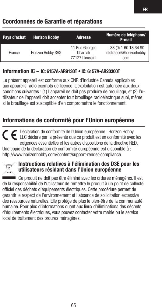 FR6564Information IC –  IC: 6157A-AR9130T • IC: 6157A-AR20300TLe présent appareil est conforme aux CNR d’Industrie Canada applicables aux appareils radio exempts de licence. L’exploitation est autorisée aux deux conditions suivantes : (1) l’appareil ne doit pas produire de brouillage, et (2) l’u-tilisateur de l’appareil doit accepter tout brouillage radioélectrique subi, même si le brouillage est susceptible d’en compromettre le fonctionnement.Pays d’achat Horizon Hobby Adresse Numéro de téléphone/ E-mailFrance Horizon Hobby SAS11 Rue Georges Charpak77127 Lieusaint+33 (0) 1 60 18 34 90infofrance@horizonhobby.comCoordonnées de Garantie et réparationsDéclaration de conformité de l’Union européenne : Horizon Hobby, LLC déclare par la présente que ce produit est en conformité avec les exigences essentielles et les autres dispositions de la directive RED.Une copie de la déclaration de conformité européenne est disponible à : http://www.horizonhobby.com/content/support-render-compliance.Instructions relatives à l’élimination des D3E pour les  utilisateurs résidant dans l’Union européenneCe produit ne doit pas être éliminé avec les ordures ménagères. Il est de la responsabilité de l‘utilisateur de remettre le produit à un point de collecte ofﬁciel des déchets d’équipements électriques. Cette procédure permet de garantir le respect de l’environnement et l’absence de sollicitation excessive des ressources naturelles. Elle protège de plus le bien-être de la communauté humaine. Pour plus d’informations quant aux lieux d’éliminations des déchets d‘équipements électriques, vous pouvez contacter votre mairie ou le service local de traitement des ordures ménagères.Informations de conformité pour l’Union européenne