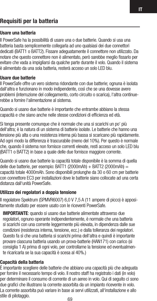 IT6968Requisiti per la batteriaUsare una batteriaIl PowerSafe ha la possibilità di usare una o due batterie. Quando si usa una batteria basta semplicemente collegarla ad uno qualsiasi dei due connettori dedicati (BATT1 o BATT2). Fissare adeguatamente il connettore non utilizzato. Da notare che questo connettore non è alimentato, però sarebbe meglio ﬁssarlo per evitare che vada a impigliarsi da qualche parte durante il volo. Quando il sistema è alimentato da una sola batteria, resterà acceso un solo LED blu.Usare due batterie Il PowerSafe offre un vero sistema ridondante con due batterie; ognuna è isolata dall‘altra e funzionano in modo indipendente, così che se una dovesse avere problemi (interruzione del collegamento, corto circuito o scarica), l‘altra continue-rebbe a fornire l‘alimentazione al sistema. Quando si usano due batterie è importante che entrambe abbiano la stessa capacità e che siano anche nelle stesse condizioni di efﬁcienza ed età.Si tenga presente comunque che è normale che una si scarichi un po‘ più dell‘altra; è la natura di un sistema di batterie isolate. Le batterie che hanno una tensione più alta o una resistenza interna più bassa si scaricano più rapidamente. Ad ogni modo la differenza è trascurabile (meno del 10%). Per questo è normale che, quando il sistema non fornisce correnti elevate, resti acceso un solo LED blu (BATT1 o BATT2) in base a quale delle due fornisce maggiore corrente. Quando si usano due batterie la capacità totale disponibile è la somma di quella delle due batterie, per esempio: BATT1 (2000mAh) + BATT2 (2000mAh) = capacità totale 4000mAh. Sono disponibili prolunghe da 30 o 60 cm per batterie con connettore EC3 per installazioni dove le batterie siano collocate ad una certa distanza dall‘unità PowerSafe. Utilizzo dei regolatori a doppia tensioneIl regolatore Spektrum (SPMVR6007) 6,0 V 7,5 A (11 ampere di picco) è apposi-tamente studiato per essere usato con le riceventi PowerSafe.  IMPORTANTE: quando si usano due batterie alimentate attraverso due regolatori, ognuno operante indipendentemente, è normale che una batteria si scarichi con una corrente leggermente più elevata, in dipendenza dalle sue condizioni (resistenza interna, tensione, ecc.) e dalla tolleranza dei regolatori. Questo fa sì che una batteria si scarichi prima dell‘altra e quindi è importante provare ciascuna batteria usando un prova-batterie (HAN171) con carico (si consiglia 1 A) prima di ogni volo, per controllarne la tensione ed eventualmen-te ricaricarla se la sua capacità è scesa al 40%.) Capacità della batteria È importante scegliere delle batterie che abbiano una capacità più che adeguata per fornire il necessario tempo di volo. Il nostro staff ha registrato i dati (in volo) per determinare il consumo di corrente di un aereo in volo. Qui di seguito ci sono due graﬁci che illustrano la corrente assorbita da un impianto ricevente in volo. La corrente assorbita può variare in base ai servi utilizzati, all‘installazione e allo stile di pilotaggio.