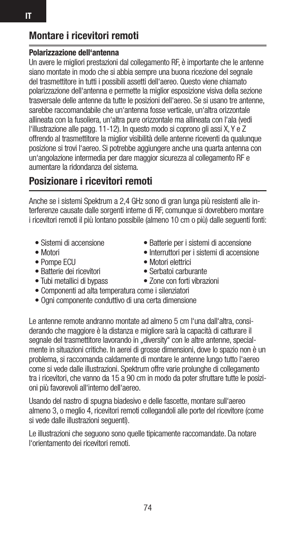 IT7574Montare i ricevitori remotiPolarizzazione dell‘antenna Un avere le migliori prestazioni dal collegamento RF, è importante che le antenne siano montate in modo che si abbia sempre una buona ricezione del segnale del trasmettitore in tutti i possibili assetti dell‘aereo. Questo viene chiamato polarizzazione dell‘antenna e permette la miglior esposizione visiva della sezione trasversale delle antenne da tutte le posizioni dell‘aereo. Se si usano tre antenne, sarebbe raccomandabile che un‘antenna fosse verticale, un‘altra orizzontale allineata con la fusoliera, un‘altra pure orizzontale ma allineata con l‘ala (vedi l‘illustrazione alle pagg. 11-12). In questo modo si coprono gli assi X, Y e Z offrendo al trasmettitore la miglior visibilità delle antenne riceventi da qualunque posizione si trovi l‘aereo. Si potrebbe aggiungere anche una quarta antenna con un‘angolazione intermedia per dare maggior sicurezza al collegamento RF e aumentare la ridondanza del sistema. Posizionare i ricevitori remotiAnche se i sistemi Spektrum a 2,4 GHz sono di gran lunga più resistenti alle in-terferenze causate dalle sorgenti interne di RF, comunque si dovrebbero montare i ricevitori remoti il più lontano possibile (almeno 10 cm o più) dalle seguenti fonti:•Sistemidiaccensione •Batterieperisistemidiaccensione•Motori   •Interruttoriperisistemidiaccensione•PompeECU  •Motorielettrici•Batteriedeiricevitori  •Serbatoicarburante•Tubimetallicidibypass •Zoneconfortivibrazioni•Componentiadaltatemperaturacomeisilenziatori•OgnicomponenteconduttivodiunacertadimensioneLe antenne remote andranno montate ad almeno 5 cm l‘una dall‘altra, consi-derando che maggiore è la distanza e migliore sarà la capacità di catturare il segnale del trasmettitore lavorando in „diversity“ con le altre antenne, special-mente in situazioni critiche. In aerei di grosse dimensioni, dove lo spazio non è un problema, si raccomanda caldamente di montare le antenne lungo tutto l‘aereo come si vede dalle illustrazioni. Spektrum offre varie prolunghe di collegamento tra i ricevitori, che vanno da 15 a 90 cm in modo da poter sfruttare tutte le posizi-oni più favorevoli all‘interno dell‘aereo.   Usando del nastro di spugna biadesivo e delle fascette, montare sull‘aereo almeno 3, o meglio 4, ricevitori remoti collegandoli alle porte del ricevitore (come si vede dalle illustrazioni seguenti). Le illustrazioni che seguono sono quelle tipicamente raccomandate. Da notare l‘orientamento dei ricevitori remoti.