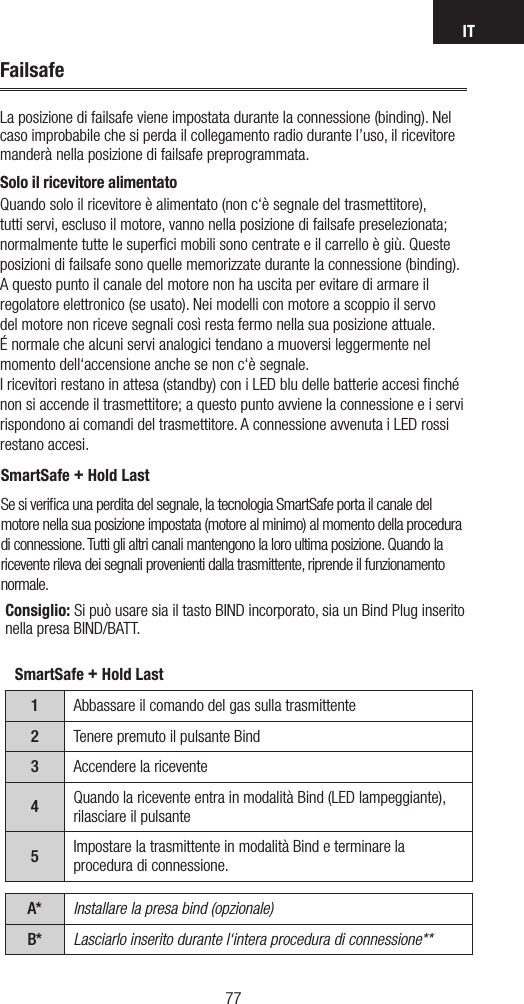 IT7776FailsafeLa posizione di failsafe viene impostata durante la connessione (binding). Nel caso improbabile che si perda il collegamento radio durante l’uso, il ricevitore manderà nella posizione di failsafe preprogrammata. Solo il ricevitore alimentatoQuando solo il ricevitore è alimentato (non c‘è segnale del trasmettitore), tutti servi, escluso il motore, vanno nella posizione di failsafe preselezionata; normalmente tutte le superﬁci mobili sono centrate e il carrello è giù. Queste posizioni di failsafe sono quelle memorizzate durante la connessione (binding). A questo punto il canale del motore non ha uscita per evitare di armare il regolatore elettronico (se usato). Nei modelli con motore a scoppio il servo del motore non riceve segnali così resta fermo nella sua posizione attuale. É normale che alcuni servi analogici tendano a muoversi leggermente nel momento dell‘accensione anche se non c‘è segnale.I ricevitori restano in attesa (standby) con i LED blu delle batterie accesi ﬁnché non si accende il trasmettitore; a questo punto avviene la connessione e i servi rispondono ai comandi del trasmettitore. A connessione avvenuta i LED rossi restano accesi. SmartSafe + Hold LastSe si veriﬁca una perdita del segnale, la tecnologia SmartSafe porta il canale del motore nella sua posizione impostata (motore al minimo) al momento della procedura di connessione. Tutti gli altri canali mantengono la loro ultima posizione. Quando la ricevente rileva dei segnali provenienti dalla trasmittente, riprende il funzionamento normale. SmartSafe + Hold Last1Abbassare il comando del gas sulla trasmittente2Tenere premuto il pulsante Bind3Accendere la ricevente4Quando la ricevente entra in modalità Bind (LED lampeggiante), rilasciare il pulsante5Impostare la trasmittente in modalità Bind e terminare la procedura di connessione.A* Installare la presa bind (opzionale)B* Lasciarlo inserito durante l‘intera procedura di connessione**Consiglio: Si può usare sia il tasto BIND incorporato, sia un Bind Plug inserito nella presa BIND/BATT.