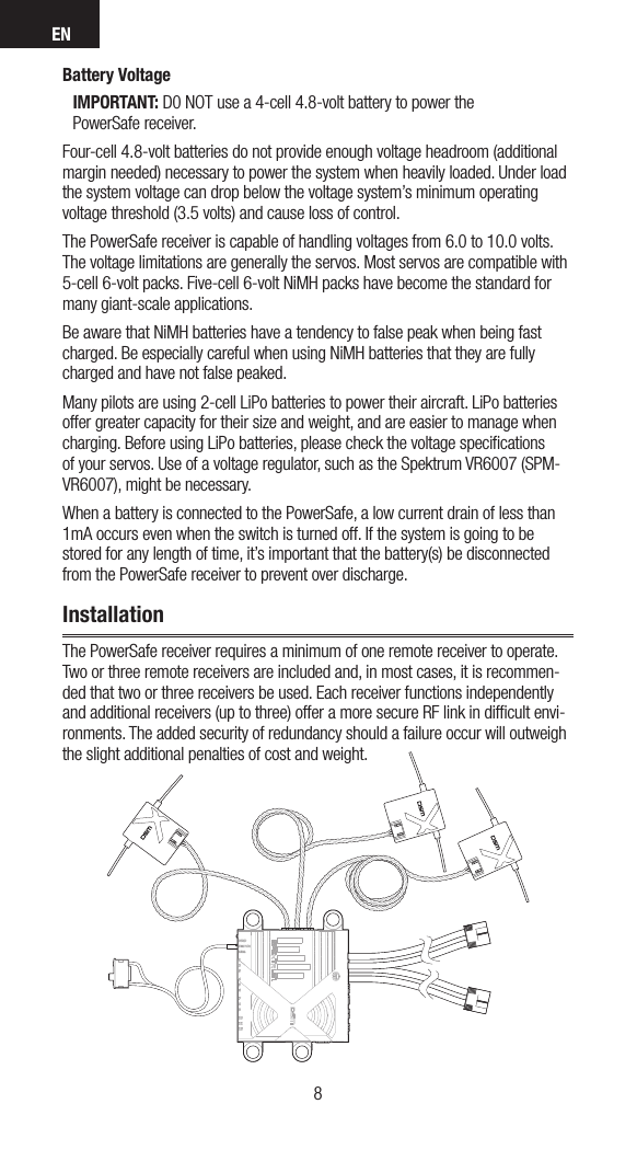 EN98Battery VoltageIMPORTANT: D0 NOT use a 4-cell 4.8-volt battery to power the  PowerSafe receiver.Four-cell 4.8-volt batteries do not provide enough voltage headroom (additional margin needed) necessary to power the system when heavily loaded. Under load the system voltage can drop below the voltage system’s minimum operating voltage threshold (3.5 volts) and cause loss of control.The PowerSafe receiver is capable of handling voltages from 6.0 to 10.0 volts. The voltage limitations are generally the servos. Most servos are compatible with 5-cell 6-volt packs. Five-cell 6-volt NiMH packs have become the standard for many giant-scale applications. Be aware that NiMH batteries have a tendency to false peak when being fast charged. Be especially careful when using NiMH batteries that they are fully charged and have not false peaked.Many pilots are using 2-cell LiPo batteries to power their aircraft. LiPo batteries offer greater capacity for their size and weight, and are easier to manage when charging. Before using LiPo batteries, please check the voltage speciﬁcations of your servos. Use of a voltage regulator, such as the Spektrum VR6007 (SPM-VR6007), might be necessary.When a battery is connected to the PowerSafe, a low current drain of less than 1mA occurs even when the switch is turned off. If the system is going to be stored for any length of time, it’s important that the battery(s) be disconnected from the PowerSafe receiver to prevent over discharge. InstallationThe PowerSafe receiver requires a minimum of one remote receiver to operate. Two or three remote receivers are included and, in most cases, it is recommen-ded that two or three receivers be used. Each receiver functions independently and additional receivers (up to three) offer a more secure RF link in difﬁcult envi-ronments. The added security of redundancy should a failure occur will outweigh the slight additional penalties of cost and weight.