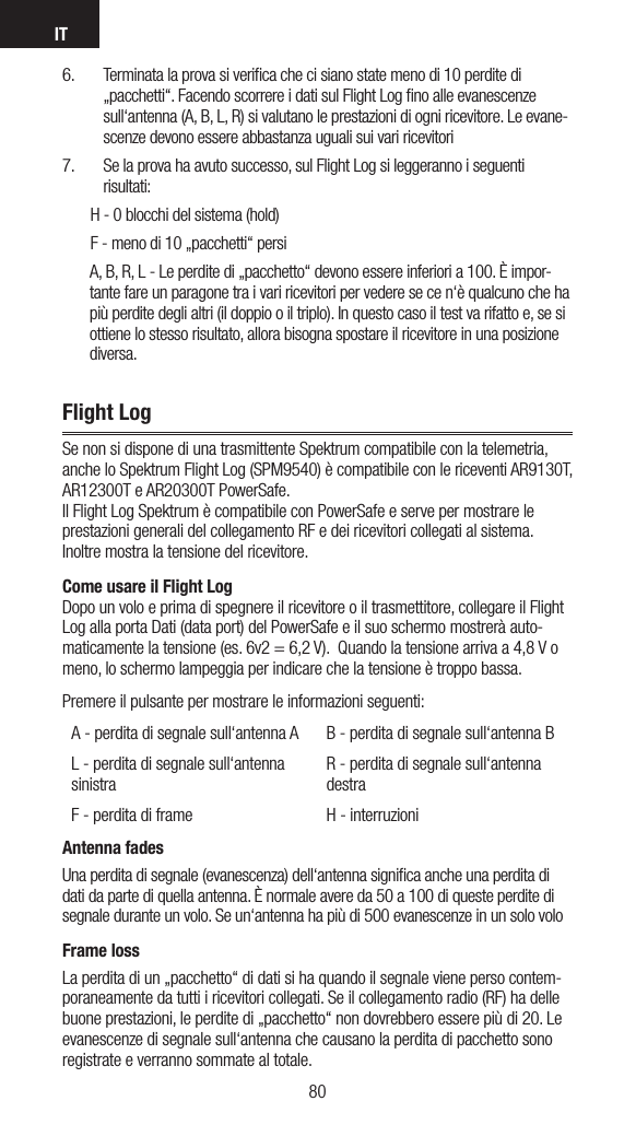 IT81806.   Terminata la prova si veriﬁca che ci siano state meno di 10 perdite di „pacchetti“. Facendo scorrere i dati sul Flight Log ﬁno alle evanescenze sull‘antenna (A, B, L, R) si valutano le prestazioni di ogni ricevitore. Le evane-scenze devono essere abbastanza uguali sui vari ricevitori 7.  Se la prova ha avuto successo, sul Flight Log si leggeranno i seguenti risultati:        H - 0 blocchi del sistema (hold)        F - meno di 10 „pacchetti“ persi        A, B, R, L - Le perdite di „pacchetto“ devono essere inferiori a 100. È impor-tante fare un paragone tra i vari ricevitori per vedere se ce n‘è qualcuno che ha più perdite degli altri (il doppio o il triplo). In questo caso il test va rifatto e, se si ottiene lo stesso risultato, allora bisogna spostare il ricevitore in una posizione diversa.Flight LogSe non si dispone di una trasmittente Spektrum compatibile con la telemetria, anche lo Spektrum Flight Log (SPM9540) è compatibile con le riceventi AR9130T, AR12300T e AR20300T PowerSafe. Il Flight Log Spektrum è compatibile con PowerSafe e serve per mostrare le prestazioni generali del collegamento RF e dei ricevitori collegati al sistema. Inoltre mostra la tensione del ricevitore. Come usare il Flight Log Dopo un volo e prima di spegnere il ricevitore o il trasmettitore, collegare il Flight Log alla porta Dati (data port) del PowerSafe e il suo schermo mostrerà auto-maticamente la tensione (es. 6v2 = 6,2 V).  Quando la tensione arriva a 4,8 V o meno, lo schermo lampeggia per indicare che la tensione è troppo bassa.Premere il pulsante per mostrare le informazioni seguenti:  A - perdita di segnale sull‘antenna A B - perdita di segnale sull‘antenna BL - perdita di segnale sull‘antenna sinistraR - perdita di segnale sull‘antenna destraF - perdita di frame H - interruzioniAntenna fadesUna perdita di segnale (evanescenza) dell‘antenna signiﬁca anche una perdita di dati da parte di quella antenna. È normale avere da 50 a 100 di queste perdite di segnale durante un volo. Se un‘antenna ha più di 500 evanescenze in un solo voloFrame lossLa perdita di un „pacchetto“ di dati si ha quando il segnale viene perso contem-poraneamente da tutti i ricevitori collegati. Se il collegamento radio (RF) ha delle buone prestazioni, le perdite di „pacchetto“ non dovrebbero essere più di 20. Le evanescenze di segnale sull‘antenna che causano la perdita di pacchetto sono registrate e verranno sommate al totale.