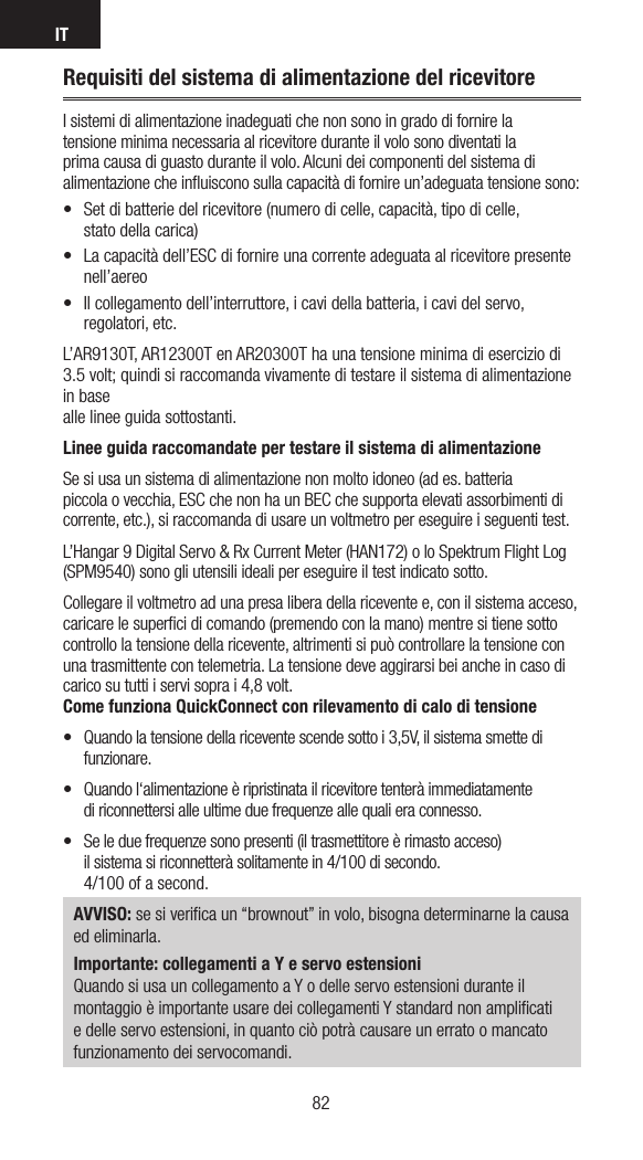 IT8382Requisiti del sistema di alimentazione del ricevitoreIsistemi di alimentazione inadeguati che non sono in grado di fornire la tensione minima necessaria al ricevitore durante il volo sono diventati la prima causa di guasto durante il volo. Alcuni dei componenti del sistema di alimentazione che inﬂuiscono sulla capacità di fornire un’adeguata tensione sono:• Setdibatteriedelricevitore(numerodicelle,capacità,tipodicelle, stato della carica) • Lacapacitàdell’ESCdifornireunacorrenteadeguataalricevitorepresentenell’aereo• Ilcollegamentodell’interruttore,icavidellabatteria,icavidelservo,regolatori, etc.L’AR9130T, AR12300T en AR20300T ha una tensione minima di esercizio di 3.5 volt; quindi si raccomanda vivamente di testare il sistema di alimentazione in base  alle linee guida sottostanti.  Linee guida raccomandate per testare il sistema di alimentazioneSe si usa un sistema di alimentazione non molto idoneo (ad es. batteria  piccola ovecchia, ESC che non ha un BEC che supporta elevati assorbimenti di corrente, etc.), si raccomanda di usare un voltmetro per eseguire iseguenti test. L’Hangar 9 Digital Servo &amp; Rx Current Meter (HAN172) o lo Spektrum Flight Log (SPM9540) sono gli utensili ideali per eseguire il test indicato sotto. Collegare il voltmetro ad una presa libera della ricevente e, con il sistema acceso, caricare le superﬁci di comando (premendo con la mano) mentre si tiene sotto controllo la tensione della ricevente, altrimenti si può controllare la tensione con una trasmittente con telemetria. La tensione deve aggirarsi bei anche in caso di carico su tutti i servi sopra i 4,8 volt.Come funziona QuickConnect con rilevamento di calo di tensione• Quandolatensionedellariceventescendesottoi3,5V,ilsistemasmettedifunzionare.• Quandol‘alimentazioneèripristinatailricevitoretenteràimmediatamente di riconnettersi alle ultime due frequenze alle quali era connesso. • Seleduefrequenzesonopresenti(iltrasmettitoreèrimastoacceso) il sistema si riconnetterà solitamente in 4/100 di secondo. 4/100 of a second.AVVISO: se si veriﬁca un “brownout” in volo, bisogna determinarne la causa  ed eliminarla.Importante: collegamenti a Y e servo estensioniQuando si usa un collegamento a Y o delle servo estensioni durante il montaggio è importante usare dei collegamenti Y standard non ampliﬁcati e delle servo estensioni, in quanto ciò potrà causare un errato o mancato funzionamento dei servocomandi.