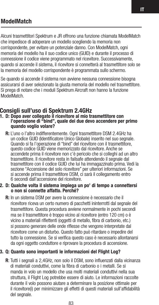 IT8382ModelMatchAlcuni trasmettitori Spektrum e JR offrono una funzione chiamata ModelMatch che impedisce di adoperare un modello scegliendo la memoria non corrispondente, per evitare un potenziale danno. Con ModelMatch, ogni memoria del modello ha il suo codice unico (GUID) e durante il processo di connessione il codice viene programmato nel ricevitore. Successivamente, quando si accende il sistema, il ricevitore si connetterà al trasmettitore solo se la memoria del modello corrispondente è programmata sullo schermo.Se quando si accende il sistema non avviene nessuna connessione bisogna assicurarsi di aver selezionato la giusta memoria del modello nel trasmettitore. Si prega di notare che i moduli Spektrum Aircraft non hanno la funzione ModelMatch.Consigli sull’uso di Spektrum 2.4GHz1. D:  Dopo aver collegato il ricevitore al mio trasmettitore con l’operazione di “bind”, quale dei due devo accendere per primo quando voglio volare? R:  L’uno o l’altro indifferentemente. Ogni trasmettitore DSM 2.4GHz ha un codice GUID (Identificatore Unico Globale) inserito nel suo segnale. Quando si fa l’operazione di “bind” del ricevitore con il trasmettitore, questo codice GUID viene memorizzato dal ricevitore. Anche se accendete prima il ricevitore non c’è pericolo che si colleghi ad un altro trasmettitore. Il ricevitore resta in failsafe attendendo il segnale dal trasmettitore con il codice GUID che lui ha immagazzinato prima. Vedi la sezione “Accensione del solo ricevitore” per ulteriori informazioni. Se  si accende prima il trasmettitore DSM, ci sarà il collegamento entro  6 secondi dall’accensione del ricevitore. 2.  D:  Qualche volta il sistema impiega un po’ di tempo a connettersi  o non si connette affatto. Perché? R:  In un sistema DSM per avere la connessione è necessario che il ricevitore riceva un certo numero di pacchetti ininterrotti dal segnale del trasmettitore. Questa procedura avviene normalmente in pochi secondi ma se il trasmettitore è troppo vicino al ricevitore (entro 120 cm) o è vicino a materiali riﬂettenti (oggetti di metallo, ﬁbra di carbonio, etc.) si possono generare delle onde riﬂesse che vengono interpretate dal ricevitore come un disturbo. Questo fatto può ritardare o impedire del tutto la connessione. Se si veriﬁca questo caso è necessario allontanarsi da ogni oggetto conduttore e riprovare la procedura di accensione.3.  Q:  Quanto sono importanti le informazioni del Flight Log?  R:  Tutti i segnali a 2,4GHz, non solo il DSM, sono inﬂuenzati dalla vicinanza di materiali conduttivi, come la ﬁbra di carbonio o i metalli. Se si manda in volo un modello che usa molti materiali conduttivi nella sua struttura, il Flight Log potrebbe essere di aiuto. Le informazioni raccolte durante il volo possono aiutare a determinare la posizione ottimale per il ricevitore(i) per minimizzare gli effetti di questi materiali sull’afﬁdabilità del segnale.