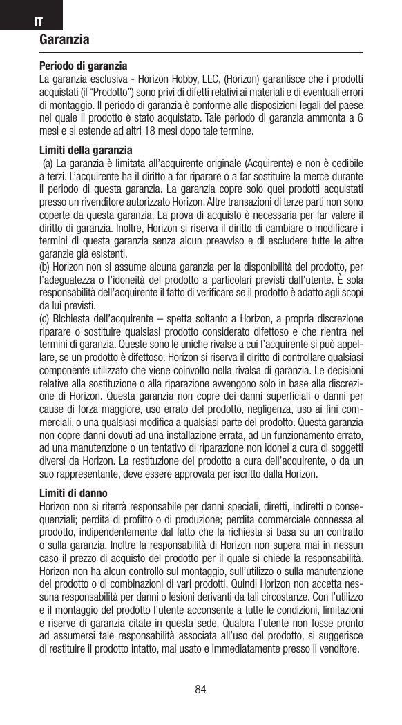 IT8584GaranziaPeriodo di garanzia La garanzia esclusiva - Horizon Hobby, LLC, (Horizon) garantisce che i prodotti acquistati (il “Prodotto”) sono privi di difetti relativi ai materiali e di eventuali errori di montaggio. Il periodo di garanzia è conforme alle disposizioni legali del paese nel quale il prodotto è stato acquistato. Tale periodo di garanzia ammonta a 6 mesi e si estende ad altri 18 mesi dopo tale termine. Limiti della garanzia  (a) La garanzia è limitata all’acquirente originale (Acquirente) e non è cedibile a terzi. L’acquirente ha il diritto a far riparare o a far sostituire la merce durante il periodo di questa garanzia. La garanzia copre solo quei prodotti acquistati presso un rivenditore autorizzato Horizon. Altre transazioni di terze parti non sono coperte da questa garanzia. La prova di acquisto è necessaria per far valere il diritto di garanzia. Inoltre, Horizon si riserva il diritto di cambiare o modiﬁcare i termini di questa garanzia senza alcun preavviso e di escludere tutte le altre garanzie già esistenti.(b) Horizon non si assume alcuna garanzia per la disponibilità del prodotto, per l’adeguatezza o l’idoneità del prodotto a particolari previsti dall’utente. È sola responsabilità dell’acquirente il fatto di veriﬁcare se il prodotto è adatto agli scopi da lui previsti.(c) Richiesta dell’acquirente – spetta soltanto a Horizon, a propria discrezione riparare o sostituire qualsiasi prodotto considerato difettoso e che rientra nei termini di garanzia. Queste sono le uniche rivalse a cui l’acquirente si può appel-lare, se un prodotto è difettoso. Horizon si riserva il diritto di controllare qualsiasi componente utilizzato che viene coinvolto nella rivalsa di garanzia. Le decisioni relative alla sostituzione o alla riparazione avvengono solo in base alla discrezi-one di Horizon. Questa garanzia non copre dei danni superﬁciali o danni per cause di forza maggiore, uso errato del prodotto, negligenza, uso ai ﬁni com-merciali, o una qualsiasi modiﬁca a qualsiasi parte del prodotto. Questa garanzia non copre danni dovuti ad una installazione errata, ad un funzionamento errato, ad una manutenzione o un tentativo di riparazione non idonei a cura di soggetti diversi da Horizon. La restituzione del prodotto a cura dell’acquirente, o da un suo rappresentante, deve essere approvata per iscritto dalla Horizon.Limiti di danno Horizon non si riterrà responsabile per danni speciali, diretti, indiretti o conse-quenziali; perdita di proﬁtto o di produzione; perdita commerciale connessa al prodotto, indipendentemente dal fatto che la richiesta si basa su un contratto o sulla garanzia. Inoltre la responsabilità di Horizon non supera mai in nessun caso il prezzo di acquisto del prodotto per il quale si chiede la responsabilità. Horizon non ha alcun controllo sul montaggio, sull’utilizzo o sulla manutenzione del prodotto o di combinazioni di vari prodotti. Quindi Horizon non accetta nes-suna responsabilità per danni o lesioni derivanti da tali circostanze. Con l’utilizzo e il montaggio del prodotto l’utente acconsente a tutte le condizioni, limitazioni e riserve di garanzia citate in questa sede. Qualora l’utente non fosse pronto ad assumersi tale responsabilità associata all’uso del prodotto, si suggerisce di restituire il prodotto intatto, mai usato e immediatamente presso il venditore.