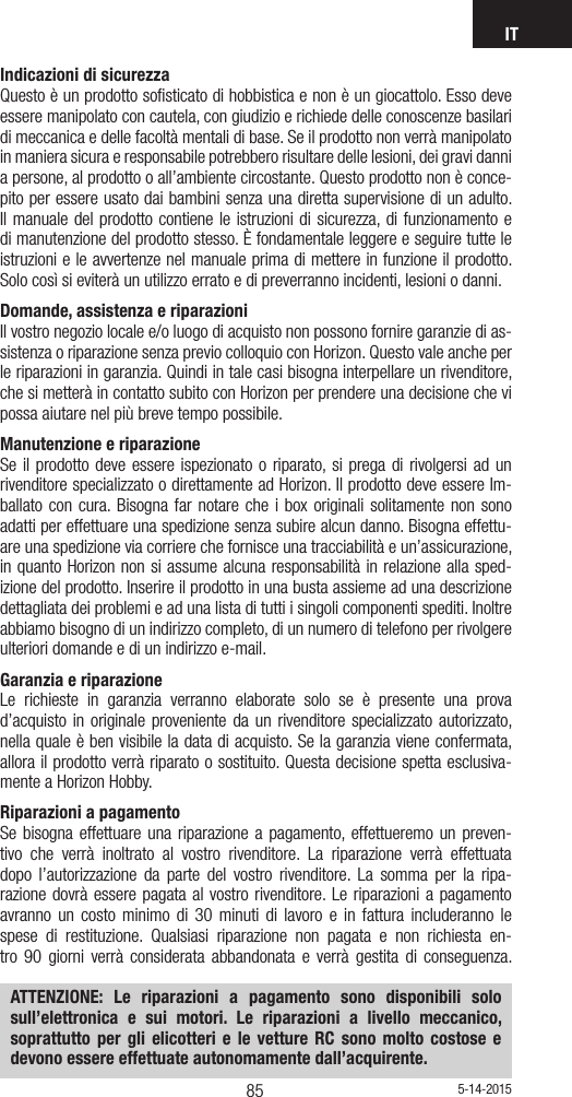 IT8584Indicazioni di sicurezza Questo è un prodotto soﬁsticato di hobbistica e non è un giocattolo. Esso deve essere manipolato con cautela, con giudizio e richiede delle conoscenze basilari di meccanica e delle facoltà mentali di base. Se il prodotto non verrà manipolato in maniera sicura e responsabile potrebbero risultare delle lesioni, dei gravi danni a persone, al prodotto o all’ambiente circostante. Questo prodotto non è conce-pito per essere usato dai bambini senza una diretta supervisione di un adulto. Il manuale del prodotto contiene le istruzioni di sicurezza, di funzionamento e di manutenzione del prodotto stesso. È fondamentale leggere e seguire tutte le istruzioni e le avvertenze nel manuale prima di mettere in funzione il prodotto. Solo così si eviterà un utilizzo errato e di preverranno incidenti, lesioni o danni.Domande, assistenza e riparazioni Il vostro negozio locale e/o luogo di acquisto non possono fornire garanzie di as-sistenza o riparazione senza previo colloquio con Horizon. Questo vale anche per le riparazioni in garanzia. Quindi in tale casi bisogna interpellare un rivenditore, che si metterà in contatto subito con Horizon per prendere una decisione che vi possa aiutare nel più breve tempo possibile.Manutenzione e riparazione Se il prodotto deve essere ispezionato o riparato, si prega di rivolgersi ad un rivenditore specializzato o direttamente ad Horizon. Il prodotto deve essere Im-ballato con cura. Bisogna far notare che i box originali solitamente non sono adatti per effettuare una spedizione senza subire alcun danno. Bisogna effettu-are una spedizione via corriere che fornisce una tracciabilità e un’assicurazione, in quanto Horizon non si assume alcuna responsabilità in relazione alla sped-izione del prodotto. Inserire il prodotto in una busta assieme ad una descrizione dettagliata dei problemi e ad una lista di tutti i singoli componenti spediti. Inoltre abbiamo bisogno di un indirizzo completo, di un numero di telefono per rivolgere ulteriori domande e di un indirizzo e-mail.Garanzia e riparazione Le richieste in garanzia verranno elaborate solo se è presente una prova d’acquisto in originale proveniente da un rivenditore specializzato autorizzato, nella quale è ben visibile la data di acquisto. Se la garanzia viene confermata, allora il prodotto verrà riparato o sostituito. Questa decisione spetta esclusiva-mente a Horizon Hobby. Riparazioni a pagamento Se bisogna effettuare una riparazione a pagamento, effettueremo un preven-tivo che verrà inoltrato al vostro rivenditore. La riparazione verrà effettuata dopo l’autorizzazione da parte del vostro rivenditore. La somma per la ripa-razione dovrà essere pagata al vostro rivenditore. Le riparazioni a pagamento avranno un costo minimo di 30 minuti di lavoro e in fattura includeranno le spese di restituzione. Qualsiasi riparazione non pagata e non richiesta en-tro 90 giorni verrà considerata abbandonata e verrà gestita di conseguenza. ATTENZIONE: Le riparazioni a pagamento sono disponibili solo sull’elettronica e sui motori. Le riparazioni a livello meccanico, soprattutto per gli elicotteri e le vetture RC sono molto costose e devono essere effettuate autonomamente dall’acquirente.5-14-2015