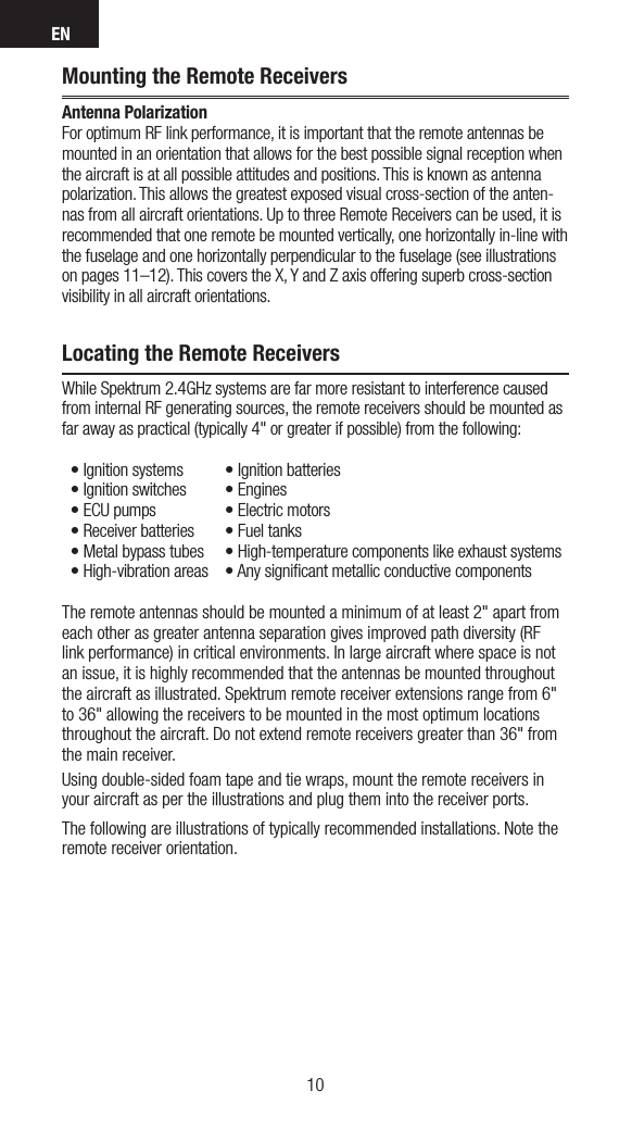 EN1110Mounting the Remote ReceiversAntenna Polarization For optimum RF link performance, it is important that the remote antennas be mounted in an orientation that allows for the best possible signal reception when the aircraft is at all possible attitudes and positions. This is known as antenna polarization. This allows the greatest exposed visual cross-section of the anten-nas from all aircraft orientations. Up to three Remote Receivers can be used, it is recommended that one remote be mounted vertically, one horizontally in-line with the fuselage and one horizontally perpendicular to the fuselage (see illustrations on pages 11–12). This covers the X, Y and Z axis offering superb cross-section visibility in all aircraft orientations. Locating the Remote ReceiversWhile Spektrum 2.4GHz systems are far more resistant to interference caused from internal RF generating sources, the remote receivers should be mounted as far away as practical (typically 4&quot; or greater if possible) from the following:•Ignitionsystems •Ignitionbatteries•Ignitionswitches •Engines•ECUpumps •Electricmotors•Receiverbatteries •Fueltanks•Metalbypasstubes •High-temperaturecomponentslikeexhaustsystems•High-vibrationareas •AnysignicantmetallicconductivecomponentsThe remote antennas should be mounted a minimum of at least 2&quot; apart from each other as greater antenna separation gives improved path diversity (RF link performance) in critical environments. In large aircraft where space is not an issue, it is highly recommended that the antennas be mounted throughout the aircraft as illustrated. Spektrum remote receiver extensions range from 6&quot; to 36&quot; allowing the receivers to be mounted in the most optimum locations throughout the aircraft. Do not extend remote receivers greater than 36&quot; from the main receiver.Using double-sided foam tape and tie wraps, mount the remote receivers in your aircraft as per the illustrations and plug them into the receiver ports. The following are illustrations of typically recommended installations. Note the remote receiver orientation.