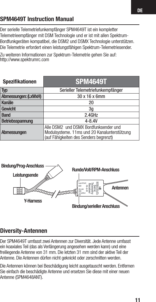 DE11SPM4649T Instruction ManualSpeziﬁ kationen  SPM4649TTyp Serieller TelemetriefunkempfängerAbmessungen: (LxWxH) 30 x 16 x 6mm Kanäle 20Gewicht 3gBand 2.4GHzBetriebsspannung 4-8.4VAbmessungenAlle DSM2  und DSMX Bordfunksender und Modulsysteme. 11ms und 20 Kanalunterstützung (auf Fähigkeiten des Senders begrenzt)Der serielle Telemetriefunkempfänger SPM4649T ist ein kompletter Telemetrieempfänger mit DSM Technologie und er ist mit allen Spektrum-Bordfunkgeräten kompatibel, die DSM2 und DSMX Technologie unterstützen.Die Telemetrie erfordert einen leistungsfähigen Spektrum-Telemetriesender.Zu weiteren Informationen zur Spektrum-Telemetrie gehen Sie auf:http://www.spektrumrc.comDiversity-AntennenDer SPM4649T umfasst zwei Antennen zur Diversität. Jede Antenne umfasst ein koaxiales Teil (das als Verlängerung angesehen werden kann) und eine freiliegende Antenne von 31mm. Die letzten 31mm sind der aktive Teil der Antenne. Die Antennen dürfen nicht geknickt oder zerschnitten werden.Die Antennen können bei Beschädigung leicht ausgetauscht werden. Entfernen Sie einfach die beschädigte Antenne und ersetzen Sie diese mit einer neuen Antenne (SPM4648ANT).Y-HarnessBindung/Prog-AnschlussAntennenRunde/Volt/RPM-Anschluss Bindung/serieller AnschlussLeistungsende
