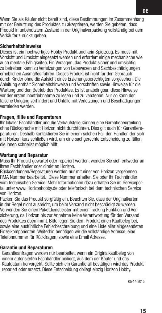 DE15Wenn Sie als Käufer nicht bereit sind, diese Bestimmungen im Zusammenhang mit der Benutzung des Produktes zu akzeptieren, werden Sie gebeten, dass Produkt in unbenutztem Zustand in der Originalverpackung vollständig bei dem Verkäufer zurückzugeben.SicherheitshinweiseDieses ist ein hochwertiges Hobby Produkt und kein Spielzeug. Es muss mit Vorsicht und Umsicht eingesetzt werden und erfordert einige mechanische wie auch mentale Fähigkeiten. Ein Versagen, das Produkt sicher und umsichtig zu betreiben kann zu Verletzungen von Lebewesen und Sachbeschädigungen erheblichen Ausmaßes führen. Dieses Produkt ist nicht für den Gebrauch durch Kinder ohne die Aufsicht eines Erziehungsberechtigten vorgesehen. Die Anleitung enthält Sicherheitshinweise und Vorschriften sowie Hinweise für die Wartung und den Betrieb des Produktes. Es ist unabdingbar, diese Hinweise vor der ersten Inbetriebnahme zu lesen und zu verstehen. Nur so kann der falsche Umgang verhindert und Unfälle mit Verletzungen und Beschädigungen vermieden werden.Fragen, Hilfe und ReparaturenIhr lokaler Fachhändler und die Verkaufstelle können eine Garantiebeurteilung ohne Rücksprache mit Horizon nicht durchführen. Dies gilt auch für Garantiere-paraturen. Deshalb kontaktieren Sie in einem solchen Fall den Händler, der sich mit Horizon kurz schließen wird, um eine sachgerechte Entscheidung zu fällen, die Ihnen schnellst möglich hilft.Wartung und ReparaturMuss Ihr Produkt gewartet oder repariert werden, wenden Sie sich entweder an Ihren Fachhändler oder direkt an Horizon. Rücksendungen/Reparaturen werden nur mit einer von Horizon vergebenen  RMA Nummer bearbeitet.  Diese Nummer erhalten Sie oder ihr Fachhändler vom technischen Service. Mehr Informationen dazu erhalten Sie im Servicepor-tal unter www. Horizonhobby.de oder telefonisch bei dem technischen Service von Horizon.Packen Sie das Produkt sorgfältig ein. Beachten Sie, dass der Originalkarton in der Regel nicht ausreicht, um beim Versand nicht beschädigt zu werden. Verwenden Sie einen Paketdienstleister mit einer Tracking Funktion und Ver-sicherung, da Horizon bis zur Annahme keine Verantwortung für den Versand des Produktes übernimmt. Bitte legen Sie dem Produkt einen Kaufbeleg bei, sowie eine ausführliche Fehlerbeschreibung und eine Liste aller eingesendeten Einzelkomponenten. Weiterhin benötigen wir die vollständige Adresse, eine Telefonnummer für Rückfragen, sowie eine Email Adresse.Garantie und Reparaturen Garantieanfragen werden nur bearbeitet, wenn ein Originalkaufbeleg von einem autorisierten Fachhändler beiliegt, aus dem der Käufer und das Kaufdatum hervorgeht. Sollte sich ein Garantiefall bestätigen wird das Produkt repariert oder ersetzt. Diese Entscheidung obliegt einzig Horizon Hobby. 05-14-2015