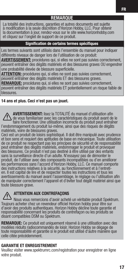 FR17Les termes suivants sont utilisés dans l’ensemble du manuel pour indiquer différents niveaux de danger lors de l’utilisation de ce produit:AVERTISSEMENT: procédures qui, si elles ne sont pas suivies correctement, peuvent entraîner des dégâts matériels et des blessures graves OU engendrer une probabilité élevée de blessure superﬁ cielle.ATTENTION: procédures qui, si elles ne sont pas suivies correctement, peuvent entraîner des dégâts matériels ET des blessures graves.REMARQUE: procédures qui, si elles ne sont pas suivies correctement, peuvent entraîner des dégâts matériels ET potentiellement un risque faible de blessures. REMARQUELa totalité des instructions, garanties et autres documents est sujette à modiﬁ cation à la seule discrétion d’Horizon Hobby, LLC. Pour obtenir la documentation à jour, rendez-vous sur le site www.horizonhobby.com et cliquez sur l’onglet de support de ce produit.Signiﬁ cation de certains termes spéciﬁ ques14 ans et plus. Ceci n’est pas un jouet. AVERTISSEMENT: lisez la TOTALITÉ du manuel d’utilisation aﬁ n de vous familiariser avec les caractéristiques du produit avant de le faire fonctionner. Une utilisation incorrecte du produit peut entraîner l’endommagement du produit lui-même, ainsi que des risques de dégâts matériels, voire de blessures graves. Ceci est un produit de loisirs sophistiqué. Il doit être manipulé avec prudence et bon sens et requiert des aptitudes de base en mécanique. Toute utilisation de ce produit ne respectant pas les principes de sécurité et de responsabilité peut entraîner des dégâts matériels, endommager le produit et provoquer des blessures. Ce produit n’est pas destiné à être utilisé par des enfants sans la surveillance directe d’un adulte. N’essayez pas de démonter le produit, de l’utiliser avec des composants incompatibles ou d’en améliorer les performances sans l’accord d’Horizon Hobby, LLC. Ce manuel comporte des instructions relatives à la sécurité, au fonctionnement et à l’entreti-en. Il est capital de lire et de respecter toutes les instructions et tous les avertissements du manuel avant l’assemblage, le réglage ou l’utilisation aﬁ n de manipuler correctement l’appareil et d’éviter tout dégât matériel ainsi que toute blessure grave. ATTENTION AUX CONTREFAÇONSNous vous remercions d’avoir acheté un véritable produit Spektrum. Toujours acheter chez un revendeur ofﬁ ciel Horizon hobby pour être sur d’avoir des produits authentiques. Horizon Hobby décline toute garantie et responsabilité concernant les produits de contrefaçon ou les produits se disant compatibles DSM ou Spektrum.  REMARQUE: Ce produit est uniquement réservé à une utilisation avec des modèles réduits radiocommandés de loisir. Horizon Hobby se dégage de toute responsabilité et garantie si le produit est utilisé d‘autre manière que celle citée précédemment.GARANTIE ET ENREGISTREMENTVeuillez visiter www.spektrumrc.com/registration pour enregistrer en ligne votre produit.