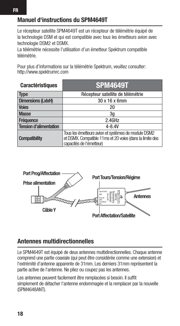 FR18Manuel d‘instructions du SPM4649TCaractéristiques  SPM4649TType Récepteur satellite de télémétrieDimensions (LxlxH) 30 x 16 x 6mm Voies 20Masse 3gFréquence 2.4GHzTension d’alimentation 4-8.4VCompatibilityTous les émetteurs avion et systèmes de module DSM2 et DSMX. Compatible 11ms et 20 voies (dans la limite des capacités de l‘émetteur)Le récepteur satellite SPM4649T est un récepteur de télémétrie équipé de la technologie DSM et qui est compatible avec tous les émetteurs avion avec technologie DSM2 et DSMX. La télémétrie nécessite l’utilisation d’un émetteur Spektrum compatible télémétrie.Pour plus d’informations sur la télémétrie Spektrum, veuillez consulter:http://www.spektrumrc.comAntennes multidirectionnellesLe SPM4649T est équipé de deux antennes multidirectionnelles. Chaque antenne comprend une partie coaxiale (qui peut être considérée comme une extension) et l‘extrémité d‘antenne apparente de 31mm. Les derniers 31mm représentent la partie active de l‘antenne. Ne pliez ou coupez pas les antennes.Les antennes peuvent facilement être remplacées si besoin. Il sufﬁ t simplement de détacher l‘antenne endommagée et la remplacer par la nouvelle (SPM4648ANT).Câble YPort Prog/AffectationAntennesPort Tours/Tension/RégimePort Affectation/SatellitePrise alimentation