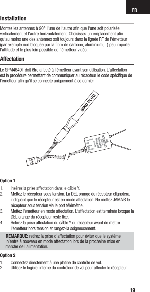 FR19InstallationMontez les antennes à 90° l‘une de l‘autre aﬁ n que l‘une soit polarisée verticalement et l‘autre horizontalement. Choisissez un emplacement aﬁ n qu‘au moins une des antennes soit toujours dans la lignée RF de l‘émetteur (par exemple non bloquée par la ﬁ bre de carbone, aluminium,...) peu importe l‘attitude et le plus loin possible de l‘émetteur vidéo.AffectationLe SPM4649T doit être affecté à l‘émetteur avant son utilisation. L‘affectation est la procédure permettant de communiquer au récepteur le code spéciﬁ que de l‘émetteur aﬁ n qu‘il se connecte uniquement à ce dernier.BIND PLUGOption 11.  Insérez la prise affectation dans le câble Y.2.  Mettez le récepteur sous tension. La DEL orange du récepteur clignotera, indiquant que le récepteur est en mode affectation. Ne mettez JAMAIS le récepteur sous tension via le port télémétrie.3.  Mettez l‘émetteur en mode affectation. L‘affectation est terminée lorsque la DEL orange du récepteur reste ﬁ xe.4.  Retirez la prise affectation du câble Y du récepteur avant de mettre l‘émetteur hors tension et rangez-la soigneusement.     REMARQUE: retirez la prise d’affectation pour éviter que le système n’entre à nouveau en mode affectation lors de la prochaine mise en marche de l’alimentation.Option 21.  Connectez directement à une platine de contrôle de vol.2.  Utilisez le logiciel interne du contrôleur de vol pour affecter le récepteur.