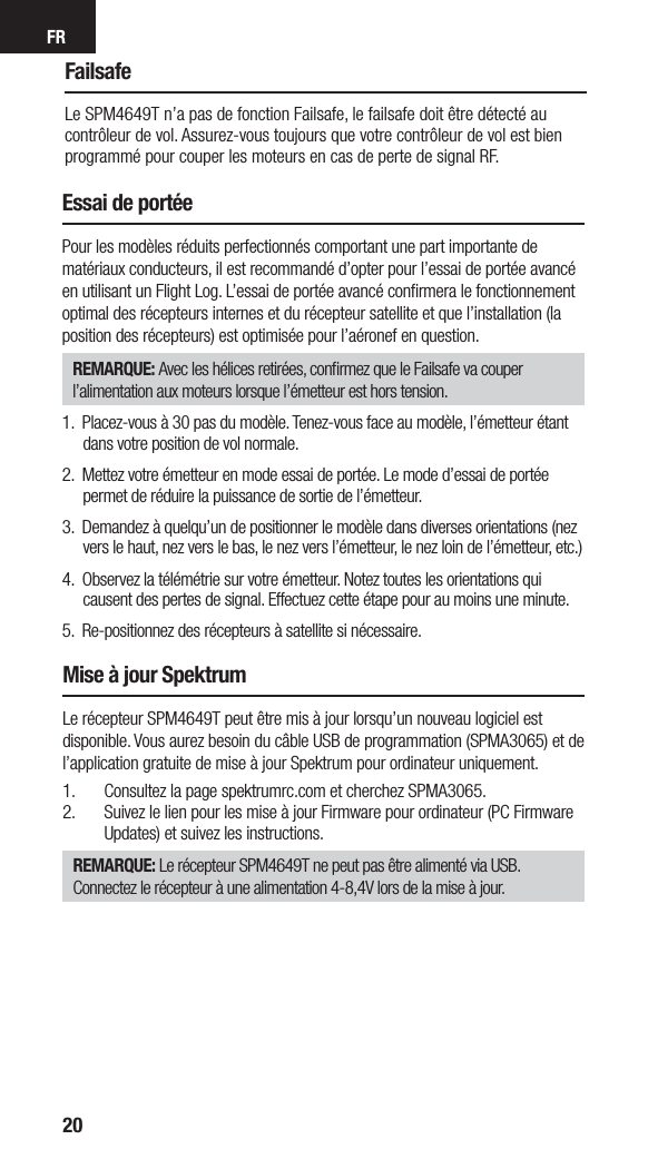 FR20FailsafeLe SPM4649T n’a pas de fonction Failsafe, le failsafe doit être détecté au contrôleur de vol. Assurez-vous toujours que votre contrôleur de vol est bien programmé pour couper les moteurs en cas de perte de signal RF.Mise à jour SpektrumLe récepteur SPM4649T peut être mis à jour lorsqu’un nouveau logiciel est disponible. Vous aurez besoin du câble USB de programmation (SPMA3065) et de l’application gratuite de mise à jour Spektrum pour ordinateur uniquement.1.  Consultez la page spektrumrc.com et cherchez SPMA3065.2.  Suivez le lien pour les mise à jour Firmware pour ordinateur (PC Firmware Updates) et suivez les instructions.REMARQUE: Le récepteur SPM4649T ne peut pas être alimenté via USB. Connectez le récepteur à une alimentation 4-8,4V lors de la mise à jour.Essai de portéePour les modèles réduits perfectionnés comportant une part importante de matériaux conducteurs, il est recommandé d’opter pour l’essai de portée avancé en utilisant un Flight Log. L’essai de portée avancé conﬁ rmera le fonctionnement optimal des récepteurs internes et du récepteur satellite et que l’installation (la position des récepteurs) est optimisée pour l’aéronef en question.REMARQUE: Avec les hélices retirées, conﬁ rmez que le Failsafe va couper l’alimentation aux moteurs lorsque l’émetteur est hors tension.1.  Placez-vous à 30 pas du modèle. Tenez-vous face au modèle, l’émetteur étant dans votre position de vol normale. 2.  Mettez votre émetteur en mode essai de portée. Le mode d’essai de portée permet de réduire la puissance de sortie de l’émetteur.3.  Demandez à quelqu’un de positionner le modèle dans diverses orientations (nez vers le haut, nez vers le bas, le nez vers l’émetteur, le nez loin de l’émetteur, etc.)4.  Observez la télémétrie sur votre émetteur. Notez toutes les orientations qui causent des pertes de signal. Effectuez cette étape pour au moins une minute. 5.  Re-positionnez des récepteurs à satellite si nécessaire.